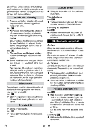 – 11 
Observera: Om behållaren är full stängs 
sugöppningen av en flottör och sugturbinen 
går med högre varvtal. Stäng genast av ap-paraten 
och töm behållaren. 
 Anpassa vid behov adaptern till anslut-ningsdiametern 
på elverktyget med 
hjälp av en kniv. 
Bild 
 A) Placera den medföljande adaptern 
på sugslangens handtag och koppla 
ihop den med elverktygets anslutning. 
eller 
B) Använd den flexibla verktygsslangen 
för med flexibilitet vid arbetet. Anslut 
denna till sugslangen och ev. med el-verktygets 
anslutning. 
Bild 
 För maskiner med inbyggt eluttag: 
Förbind elverktygets nätkontakt med 
sugen. 
 Starta maskinen (vrid knappen till vän-ster 
till läge MAX) och börja med 
arbetet. 
Hänvisning: Så snart som elverktyget 
sätts på, startar sugturbinen efter 0,5 
sekunders fördröjning. När elverktyget 
stängs av, löper sugturbinen ytterligare 
ca 5 sekunder, för att suga upp reste-rande 
smuts i sugslangen. 
Rengöring av svåråtkomliga ställen eller på 
platser där uppsugning inte kan utföras, 
t.ex. löv i en grusbädd. 
Bild 
 Stick in sugslangen i blåsanslutningen, 
därmed är utblåsningsfunktionen akti-verad. 
 Stäng av aggregatet. 
Bild 
 Häng i golvmunstycket i förvaringshål-laren. 
 Stäng av apparaten och dra ur nätan-slutningen. 
Bild 
 Ta loss maskinhuvudet töm den med 
våt eller torr smuts fyllda behållaren. 
Bild 
H 2 
 Placera tillbehören och nätkabeln på 
maskinen och förvara denna i ett torrt 
utrymme. 
 Fara 
Stäng av aggregatet och dra ut nätkonta-ken 
innan vård och skötselarbeten ska ut-föras. 
Reparationsarbeten och arbeten på elek-triska 
komponenter får endast utföras av 
auktoriserad kundservice. 
 Varning 
Använd inte skurmedel, glas- eller allrengö-ringsmedel! 
Doppa aldrig ner apparaten i 
vatten. 
 Vårda apparaten och tillbehören med 
ett vanligt i handeln förekommande 
plastrengöringsmedel. 
 Spola vid behov ur behållare och tillbe-hör 
med vatten och torka före nästa an-vändningstillfälle. 
Bild 
 Hos maskiner utan filterrengöring: 
Spärra upp filterluckan och öppna den. 
Ta ur filtret och ramen och knacka ur 
dem. Rengör vid behov filtret under rin-nande 
vatten. Skrubba eller borsta inte 
av filtret. 
Låt det torka helt innan det sätts tillba-ka. 
Abbildung 
 Sätt sedan först tillbaka filtret och däref-ter 
ramen. 
Arbeta med elverktyg 
Blåsfunktion 
Avbryta drift 
Avsluta driften 
Töm behållaren 
Förvaring av apparaten 
Skötsel och underhåll 
Rengöra plattvecksfilter 
I 1 
I 2 
70 SV 
 