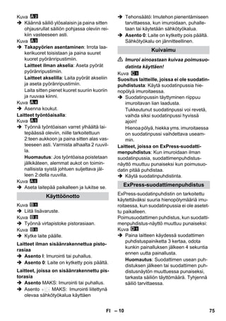 – 10 
Kuva 
 Käännä säiliö ylösalaisin ja paina sitten 
ohjausrullat säiliön pohjassa oleviin rei-kiin 
vasteeseen asti. 
Kuva 
 Takapyörien asentaminen: Irrota laa-kerikuoret 
toisistaan ja paina suuret 
kuoret pyöränripustimiin. 
Laitteet ilman akselia: Aseta pyörät 
pyöränripustimiin. 
Laitteet akselilla: Laita pyörät akseliin 
ja aseta pyöränripustimiin. 
Laita sitten pienet kuoret suuriin kuoriin 
ja ruuvaa kiinni. 
Kuva 
 Asenna koukut. 
Laitteet työntöaisalla: 
Kuva 
 Työnnä työntöaisan varret ylhäältä lai-tepäässä 
oleviin, niille tarkoitettuun 
2:teen aukkoon ja paina sitten alas vas-teeseen 
asti. Varmista alhaalta 2 ruuvil-la. 
Huomautus: Jos työntöaisa poistetaan 
jälkikäteen, alemmat aukot on toimin-nallisista 
syistä johtuen suljettava jäl-leen 
2:della ruuvilla. 
Kuva 
A 6 
 Aseta laitepää paikalleen ja lukitse se. 
Kuva 
 Liitä lisävaruste. 
Kuva 
 Työnnä virtapistoke pistorasiaan. 
Kuva 
 Kytke laite päälle. 
 Asento I: Imurointi tai puhallus. 
 Asento 0: Laite on kytketty pois päältä. 
 Asento MAKS: Imurointi tai puhallus. 
 Asento MAKS: Imurointi liitettynä 
olevaa sähkötyökalua käyttäen 
 Tehonsäätö: Imutehon pienentämiseen 
tarvittaessa, kun imuroidaan, puhalle-taan 
tai käytetään sähkötyökalua. 
 Asento 0: Laite on kytketty pois päältä. 
Sähkötyökalu on jännitteellinen. 
 Imuroi ainoastaan kuivaa poimusuo-datinta 
käyttäen! 
Kuva 
Suositus laitteille, joissa ei ole suodatin-puhdistusta: 
Käytä suodatinpussia hie-nopölyä 
imuroitaessa. 
 Suodatinpussin täyttyminen riippuu 
imuroitavan lian laadusta. 
Tukkeutunut suodatinpussi voi revetä, 
vaihda siksi suodatinpussi hyvissä 
ajoin! 
Hienoa pölyä, hiekka yms. imuroitaessa 
on suodatinpussi vaihdettava useam-min. 
Laitteet, joissa on ExPress-suodatti-menpuhdistus: 
Kun imuroidaan ilman 
suodatinpussia, suodattimenpuhdistus-näyttö 
muuttuu punaiseksi kun poimusuo-datin 
pitää puhdistaa. 
 Käytä suodatinpuhdistinta. 
ExPress-suodatinpuhdistin on tarkoitettu 
käytettäväksi suuria hienopölymääriä imu-roitaessa, 
kun suodatinpussia ei ole asetet-tu 
paikalleen. 
Poimusuodattimen puhdistus, kun suodatti-menpuhdistus- 
näyttö muuttuu punaiseksi: 
Kuva 
 Paina laitteen käydessä suodattimen 
puhdistuspainiketta 3 kertaa, odota 
kunkin painalluksen jälkeen 4 sekuntia 
ennen uutta painallusta. 
Huomautus: Suodattimen usean puh-distuksen 
jälkeen tai suodattimen puh-distusnäytön 
muuttuessa punaiseksi, 
tarkasta säiliön täyttömäärä. Tyhjennä 
säiliö tarvittaessa. 
Käyttöönotto 
Laitteet ilman sisäänrakennettua pisto-rasiaa 
Laitteet, joissa on sisäänrakennettu pis-torasia 
Kuivaimu 
ExPress-suodattimenpuhdistus 
FI 75 
 