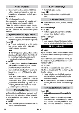 – 11 
 Kun imuroit kosteaa tai märkää likaa, 
valitse haluamasi varuste ja pistä se 
imuputkeen tai suoraan käsikahvaan. 
 Huomio: 
Älä käytä suodatinpussia! 
Jos muodostuu vaahtoa, tai nestettä pää-see 
ulos, kytke laite heti pois päältä! 
Ohje: Jos säiliö on täynnä, uimuri sulkee 
imuaukon ja laite käy kohonneella kierros-luvulla. 
Kytke laite heti pois päältä ja tyhjen-nä 
säiliö. 
 Leikkaa sovitin tarvittaessa veistä käyt-täen 
sähkötyökalun liittimeen sopivaksi. 
Kuva 
 A) Työnnä mukana oleva sovitin imulet-kun 
kahvan päälle ja kiinnitä sovitin 
sähkötyökalun liittimeen. 
tai 
B) Käytä taipuisaa työkaluletkua töiden 
joustavuuden parantamiseksi. Liitä let-ku 
imuletkuun ja tarvittaessa sovitti-meen 
ja sähkötyökalun liittimeen. 
Kuva 
 Laitteet, joissa on sisäänrakennettu 
pistorasia: Liitä sähkötyökalun virta-pistoke 
imurin pistokkeeseen. 
 Käynnistä laite (kiertokytkin vasemmal-le 
asentoon MAX) ja aloita työs-kentely. 
Ohje: Kun sähkätyökalu käynnistetään, 
imurin imuturbiini käynnistyy 0,5 sekun-nin 
viiveellä. Kun kytket sähkötyökalun 
pois päältä, imuturbiini käy vielä n. 5 se-kunttia, 
jotta imuletku tulee imuroitua 
puhtaaksi jäännösroskista. 
Vaikeasti luoksepäästävien paikkojen puh-distamiseen 
tai paikkoihin, joissa imurointi 
ei ole mahdollista, esim. puun lehdet hiek-ka- 
alustalla. 
Kuva 
 Pistä imuletku puhallusliitäntään, se ak-tivoi 
puhallustoiminnan. 
 Kytke laite pois päältä. 
Kuva 
 Ripusta lattiasuulake pysäköintipiti-meen. 
 Kytke laite pois päältä ja vedä virtapis-toke 
irti. 
Kuva 
 Irrota laitepää ja tyhjennä märällä tai 
kuivalla lialla täyttynyt säiliö. 
Kuva 
H 2 
 Laita varusteet ja verkkokaapeli laittee-seen 
ja säilytä laitetta kuivissa tiloissa. 
 Vaara 
Kytke laite pois päältä ennen kaikkia hoito-ja 
huoltotöitä ja vedä virtapistoke irti pisto-rasiasta. 
Vain valtuutettu asiakaspalvelu saa suorit-taa 
korjaustyöt ja sähköisiin rakenneosiin 
kohdistuvat työt. 
 Huomio 
Älä käytä hankausaineita, lasia tai moni-käyttöpuhdistusaineita! 
Älä koskaan upota 
laitetta veteen. 
 Hoida laite ja muoviset lisävarusteen 
osat tavallisella muoville tarkoitetulla 
puhdistusaineella. 
 Huuhtele säiliö ja varusteet rarvittaessa 
vedellä ja kuivaa ennen uudelleen käyt-töä. 
Kuva 
 Laitteet ilman suodattimenpuhdis-tusta: 
Avaa suodatinluukun lukitus ja avaa 
suodatinluukku. Poista kehys ja suoda-tin 
ja kopista suodatin puhtaaksi. Puh-dista 
suodatin tarvittaessa virtaavassa 
Märkä imurointi 
Työskentely sähkötyökaluilla 
Puhallustoiminto 
Käytön keskeytys 
Käytön lopetus 
Säiliön tyhjennys 
Laitteen säilytys 
Hoito ja huolto 
Poimusuodattimen puhdistus 
I 1 
76 FI 
 