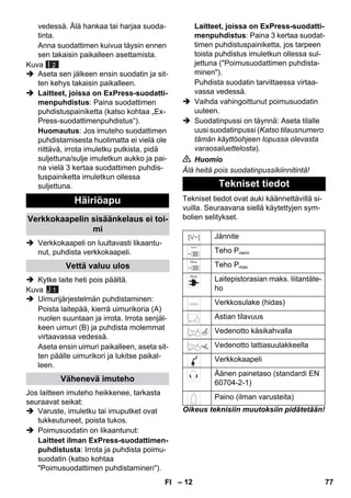 – 12 
vedessä. Älä hankaa tai harjaa suoda-tinta. 
Anna suodattimen kuivua täysin ennen 
sen takaisin paikalleen asettamista. 
Kuva 
 Aseta sen jälkeen ensin suodatin ja sit-ten 
kehys takaisin paikalleen. 
 Laitteet, joissa on ExPress-suodatti-menpuhdistus: 
Paina suodattimen 
puhdistuspainiketta (katso kohtaa „Ex- 
Press-suodattimenpuhdistus“). 
Huomautus: Jos imuteho suodattimen 
puhdistamisesta huolimatta ei vielä ole 
riittävä, irrota imuletku putkista, pidä 
suljettuna/sulje imuletkun aukko ja pai-na 
vielä 3 kertaa suodattimen puhdis-tuspainiketta 
imuletkun ollessa 
suljettuna. 
 Verkkokaapeli on luultavasti likaantu-nut, 
puhdista verkkokaapeli. 
 Kytke laite heti pois päältä. 
Kuva 
 Uimurijärjestelmän puhdistaminen: 
Poista laitepää, kierrä uimurikoria (A) 
nuolen suuntaan ja irrota. Irrota senjäl-keen 
uimuri (B) ja puhdista molemmat 
virtaavassa vedessä. 
Aseta ensin uimuri paikalleen, aseta sit-ten 
päälle uimurikori ja lukitse paikal-leen. 
Jos laitteen imuteho heikkenee, tarkasta 
seuraavat seikat: 
 Varuste, imuletku tai imuputket ovat 
tukkeutuneet, poista tukos. 
 Poimusuodatin on likaantunut: 
Laitteet ilman ExPress-suodattimen-puhdistusta: 
Irrota ja puhdista poimu-suodatin 
(katso kohtaa 
Poimusuodattimen puhdistaminen). 
Laitteet, joissa on ExPress-suodatti-menpuhdistus: 
Paina 3 kertaa suodat-timen 
puhdistuspainiketta, jos tarpeen 
toista puhdistus imuletkun ollessa sul-jettuna 
(Poimusuodattimen puhdista-minen). 
Puhdista suodatin tarvittaessa virtaa-vassa 
vedessä. 
 Vaihda vahingoittunut poimusuodatin 
uuteen. 
 Suodatinpussi on täynnä: Aseta tilalle 
uusi suodatinpussi (Katso tilausnumero 
tämän käyttöohjeen lopussa olevasta 
varaosaluettelosta). 
 Huomio 
Älä heitä pois suodatinpussikiinnitintä! 
Tekniset tiedot ovat auki käännettävillä si-vuilla. 
Seuraavana siellä käytettyjen sym-bolien 
selitykset. 
Oikeus teknisiin muutoksiin pidätetään! 
Häiriöapu 
Verkkokaapelin sisäänkelaus ei toi-mi 
Vettä valuu ulos 
Vähenevä imuteho 
I 2 
J 1 
Tekniset tiedot 
Jännite 
Teho Pnenn 
Teho Pmax 
Laitepistorasian maks. liitantäte-ho 
Verkkosulake (hidas) 
Astian tilavuus 
Vedenotto käsikahvalla 
Vedenotto lattiasuulakkeella 
Verkkokaapeli 
Äänen painetaso (standardi EN 
60704-2-1) 
Paino (ilman varusteita) 
FI 77 
 