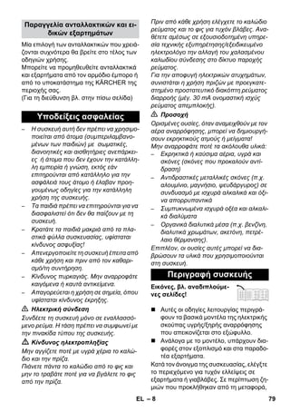 – 8 
Μία επιλογή των ανταλλακτικών που χρειά- 
ζονται συχνότερα θα βρείτε στο τέλος των 
οδηγιών χρήσης. 
Μπορείτε να προμηθευθείτε ανταλλακτικά 
και εξαρτήματα από τον αρμόδιο έμπορο ή 
από το υποκατάστημα της KÄRCHER της 
περιοχής σας. 
(Για τη διεύθυνση βλ. στην πίσω σελίδα) 
– Η συσκευή αυτή δεν πρέπει να χρησιμο- 
ποιείται από άτομα (συμπεριλαμβανο- 
μένων των παιδιών) με σωματικές, 
διανοητικές και αισθητήριες ανεπάρκει- 
ες ή άτομα που δεν έχουν την κατάλλη- 
λη εμπειρία ή γνώση, εκτός εάν 
επιτηρούνται από κατάλληλο για την 
ασφάλειά τους άτομο ή έλαβαν προη- 
γουμένως οδηγίες για την κατάλληλη 
χρήση της συσκευής. 
– Τα παιδιά πρέπει να επιτηρούνται για να 
διασφαλιστεί ότι δεν θα παίζουν με τη 
συσκευή. 
– Κρατάτε τα παιδιά μακριά από τα πλα- 
στικά φύλλα συσκευασίας, υφίσταται 
κίνδυνος ασφυξίας! 
– Απενεργοποιείτε τη συσκευή έπειτα από 
κάθε χρήση και πριν από τον καθαρι- 
σμό/τη συντήρηση. 
– Κίνδυνος πυρκαγιάς. Μην αναρροφάτε 
καιγόμενα ή καυτά αντικείμενα. 
– Απαγορεύεται η χρήση σε σημεία, όπου 
υφίσταται κίνδυνος έκρηξης. 
 Ηλεκτρική σύνδεση 
Συνδέετε τη συσκευή μόνο σε εναλλασσό- 
μενο ρεύμα. Η τάση πρέπει να συμφωνεί με 
την πινακίδα τύπου της συσκευής. 
 Κίνδυνος ηλεκτροπληξίας 
Μην αγγίζετε ποτέ με υγρά χέρια το καλώ- 
διο και την πρίζα. 
Πιάνετε πάντα το καλώδιο από το φις και 
μην το τραβάτε ποτέ για να βγάλετε το φις 
από την πρίζα. 
Πριν από κάθε χρήση ελέγχετε το καλώδιο 
ρεύματος και το φις για τυχόν βλάβες. Ανα- 
θέτετε αμέσως σε εξουσιοδοτημένη υπηρε- 
σία τεχνικής εξυπηρέτησης/εξειδικευμένο 
ηλεκτρολόγο την αλλαγή του χαλασμένου 
καλωδίου σύνδεσης στο δίκτυο παροχής 
ρεύματος. 
Για την αποφυγή ηλεκτρικών ατυχημάτων, 
συνιστάται η χρήση πριζών με προεγκατε- 
στημένο προστατευτικό διακόπτη ρεύματος 
διαρροής (μέγ. 30 mA ονομαστική ισχύς 
ρεύματος απεμπλοκής). 
 Προσοχή 
Ορισμένες ουσίες, όταν αναμειχθούν με τον 
αέρα αναρρόφησης, μπορεί να δημιουργή- 
σουν εκρηκτικούς ατμούς ή μείγματα! 
Μην αναρροφάτε ποτέ τα ακόλουθα υλικά: 
– Εκρηκτικά ή καύσιμα αέρια, υγρά και 
σκόνες (σκόνες που προκαλούν αντί- 
δραση) 
– Αντιδραστικές μεταλλικές σκόνες (π.χ. 
αλουμίνιο, μαγνήσιο, ψευδάργυρος) σε 
συνδυασμό με ισχυρά αλκαλικά και όξι- 
να απορρυπαντικά 
– Συμπυκνωμένα ισχυρά οξέα και αλκαλι- 
κά διαλύματα 
– Οργανικά διαλυτικά μέσα (π.χ. βενζίνη, 
διαλυτικά χρωμάτων, ακετόνη, πετρέ- 
λαιο θέρμανσης). 
Επιπλέον, οι ουσίες αυτές μπορεί να δια- 
βρώσουν τα υλικά που χρησιμοποιούνται 
στη συσκευή. 
Εικόνες, βλ. αναδιπλούμε- 
νες σελίδες! 
 Αυτές οι οδηγίες λειτουργίας περιγρά- 
φουν τα βασικά μοντέλα της ηλεκτρικής 
σκούπας υγρής/ξηρής αναρρόφησης 
που απεικονίζεται στο εξώφυλλο. 
 Ανάλογα με το μοντέλο, υπάρχουν δια- 
φορές στον εξοπλισμό και στα παραδο- 
τέα εξαρτήματα. 
Κατά τον άνοιγμα της συσκευασίας, ελέγξτε 
το περιεχόμενο για τυχόν ελλείψεις σε 
εξαρτήματα ή γιαβλάβες. Σε περίπτωση ζη- 
μιών που προκλήθηκαν από τη μεταφορά, 
Παραγγελία ανταλλακτικών και ει- 
δικών εξαρτημάτων 
Υποδείξεις ασφαλείας 
Περιγραφή συσκευής 
EL 79 
 
