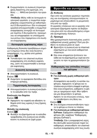 – 12 
 Ενεργοποιήστε τη συσκευή (περιστρο- 
φικός διακόπτης στα αριστερά, στη 
θέση MAX) και ξεκινήστε την εργα- 
σία. 
Υπόδειξη: Μόλις τεθεί σε λειτουργία το 
ηλεκτρικό εργαλείο, η τουρμπίνα αναρ- 
ρόφησης ενεργοποιείται με καθυστέρη- 
ση 0,5 δευτερολέπτων. Εάν το ηλεκρικό 
εργαλείο απενεργοποιηθεί, η τουρμπίνα 
αναρρόφησης συνεχίζει να λειτουργεί 
για περίπου 5 δευτερόλεπτα, προκειμέ- 
νου να απορροφήσει τα υπολείμματα 
των ρύπων που παραμένουν στο σωλή- 
να αναρρόφησης. 
Καθαρισμός δύσκολα προσβάσιμων σημεί- 
ων ή σημείων όπου δεν είναι δυνατή η 
αναρρόφηση, π.χ. φύλλα από χαλίκια. 
Εικόνα 
 Τοποθετήστε τον ελαστικό σωλήνα 
αναρρόφησης στη σύνδεση εκφύση- 
σης, ώστε να ενεργοποιηθεί η λειτουρ- 
γία εκφύσησης. 
 Απενεργοποιήστε τη συσκευή. 
Εικόνα 
 Αναρτήστε το ακροφύσιο δαπέδου στο 
στήριγμα φύλαξης. 
 Απενεργοποιήστε τη συσκευή και βγάλ- 
τε το καλώδιο από την πρίζα. 
Εικόνα 
 Αφαιρέστε την κεφαλή και αδειάστε το 
δοχείο από τους υγρούς ή τους ξηρούς 
ρύπους. 
Εικόνα 
 Φυλάξτε τα εξαρτήματα και το καλώδιο 
τροφοδοσίας στη συσκευή και αποθη- 
κεύστε τη συσκευή σε ξηρό χώρο. 
 Κίνδυνος 
Πριν από την εκτέλεση εργασιών περιποίη- 
σης και συντήρησης απενεργοποιήστε το 
μηχάνημα και αποσυνδέστε το ρευματολή- 
πτη από την πρίζα. 
Οι εργασίες επισκευών και οι εργασίες στα 
ηλεκτρικά εξαρτήματα πρέπει να διεξάγο- 
νται μόνο από την εξουσιοδοτημένη υπηρε- 
σία εξυπηρέτησης πελατών. 
 Προσοχή 
Μην χρησιμοποιείτε λειαντικά μέσα, γυαλί ή 
καθαριστικά γενικής χρήσης! Ποτέ μην βυ- 
θίζετε τη συσκευή μέσα σε νερό. 
 Φροντίζετε τη συσκευή και τα πλαστικά 
εξαρτήματα με ένα κοινό καθαριστικό 
πλαστικών. 
 Εάν είναι απαραίτητο ξεπλύνετε τον 
κάδο και τα εξαρτήματα με νερό και στε- 
γνώστε τα πριν τα χρησιμοποιήσετε ξα- 
νά. 
Εικόνα 
 Για συσκευές χωρίς καθαρισμό φίλ- 
τρου: 
Απασφαλίστε και ανοίξτε το καπάκι του 
φίλτρου. Αφαιρέστε το φίλτρο και το 
πλαίσιο και χτυπήστε ελαφρά το φίλτρο. 
Εάν είναι απαραίτητο, καθαρίστε το φίλ- 
τρο με τρεχούμενο νερό. Μην τρίβετε 
και μην βουρτσίζετε το φίλτρο. 
Αφήστε το να στεγνώσει εντελώς, πριν 
το τοποθετήσετε στη θέση του. 
Εικόνα 
 Στη συνέχεια επανατοποθετήστε πρώ- 
τα το φίλτρο κι έπειτα το πλαίσιο. 
 Για συσκευές με καθαρισμό φίλτρου 
ExPress: Εφαρμόστε καθαρισμό του 
φίλτρου (βλ. κεφάλαιο Καθαρισμός 
φίλτρου ExPress). 
Υπόδειξη: Εάν η αναρροφητική ισχύς 
δεν βελτιωθεί ικανοποιητικά παρά τον 
καθαρισμό, αποσυνδέστε τον ελαστικό 
σωλήνα αναρρόφησης από τους σωλή- 
Λειτουργία εμφύσησης αέρα 
Διακοπή λειτουργίας 
Τερματισμός λειτουργίας 
Εκκένωση του δοχείου 
Φύλαξη της συσκευής 
H 2 
Φροντίδα και συντήρηση 
Καθαρισμός του επίπεδου πτυχω- 
τού φίλτρου 
I 1 
I 2 
EL 83 
 