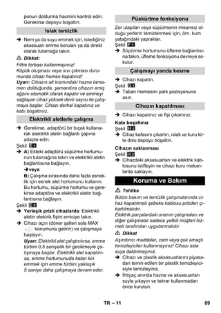 – 11 
ponun doldurma hacmini kontrol edin. 
Gerekirse depoyu boşaltın. 
 Nem ya da suyu emmek için, istediğiniz 
aksesuarı emme boruları ya da direkt 
olarak tutamağa takın. 
 Dikkat: 
Filtre torbası kullanmayınız! 
Köpük oluşması veya sıvı çıkması duru-munda 
cihazı hemen kapatınız! 
Uyarı: Cihazın alt kısmındaki hazne tama-men 
dolduğunda, şamandıra cihazın emiş 
ağzını otomatik olarak kapatır ve emmeyi 
sağlayan cihaz yüksek devir sayısı ile çalış-maya 
başlar. Cihazı derhal kapatınız ve 
kabı boşaltınız. 
 Gerekirse, adaptörü bir bıçak kullana-rak 
elektrikli aletin bağlantı çapına 
adapte edin. 
Şekil 
 A) Ekteki adaptörü süpürme hortumu-nun 
tutamağına takın ve elektrikli aletin 
bağlantısına bağlayın. 
veya 
B) Çalışma sırasında daha fazla esnek-lik 
için esnek alet hortumunu kullanın. 
Bu hortumu, süpürme hortumu ve gere-kirse 
adaptöre ve elektrikli aletin bağ-lantısına 
bağlayın. 
Şekil 
 Yerleşik prizli cihazlarda: Elektrikli 
aletin elektrik fişini emiciye takın. 
 Cihazı açın (döner şalteri sola MAX 
konumuna getirin) ve çalışmaya 
başlayın. 
Uyarı: Elektrikli alet çalıştırılırsa, emme 
türbini 0,5 saniyelik bir gecikmeyle ça-lışmaya 
başlar. Elektrikli alet kapatılır-sa, 
emme hortumunuda kalan kiri 
emmek için emme türbini yaklaşık 
5 saniye daha çalışmaya devam eder. 
Zor ulaşılan veya süpürmenin imkansız ol-duğu 
yerlerin temizlenmesi için, örn. kum 
yatağındaki yapraklar. 
Şekil 
 Süpürme hortumunu üfleme bağlantısı-na 
takın, üfleme fonksiyonu devreye so-kulur. 
 Cihazı kapatın. 
Şekil 
 Taban memesini park pozisyonuna 
asın. 
 Cihazı kapatınız ve fişi çıkartınız. 
Şekil 
 Cihaz kafasını çıkartın, ıslak ve kuru kir-le 
dolu depoyu boşaltın. 
Şekil 
 Cihazdaki aksesuarları ve elektrik kab-losunu 
istifleyin ve cihazı kuru mekan-larda 
saklayın. 
H 2 
 Tehlike 
Bütün bakım ve temizlik çalışmalarında ci-haz 
kapatılmalı şebeke kablosu prizden çı-kartılmalıdır. 
Elektrik parçalardaki onarım çalışmaları ve 
diğer çalışmalar sadece yetkili müşteri hiz-meti 
tarafından uygulanmalıdır. 
 Dikkat 
Aşındırıcı maddeler, cam veya çok amaçlı 
temizleyiciler kullanmayınız! Cihazı asla 
suya daldırmayınız. 
 Cihazı ve plastik aksesuarlarını piyasa-dan 
temin edilen bir plastik temizleyici-siyle 
temizleyiniz. 
 İhtiyaç anında hazne ve aksesuarları 
suyla yıkayın ve tekrar kullanmadan 
önce kurutun. 
Islak temizlik 
Elektrikli aletlerle çalışma 
Püskürtme fonksiyonu 
Çalışmayı yarıda kesme 
Cihazın kapatılması 
Kabı boşaltınız 
Cihazın saklanması 
Koruma ve Bakım 
TR 89 
 