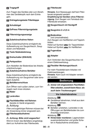 – 9 
Zum Tragen des Gerätes oder zum Abneh-men 
des Gerätekopfs nach dem Entrie-geln. 
Diese Zubehöraufnahme ermöglicht die 
Aufbewahrung von Saugschlauch, Saug-düsen 
und Netzkabel. 
Zum Abstellen der Bodendüse bei Arbeits-unterbrechungen. 
Diese Zubehöraufnahme ermöglicht die 
Aufbewahrung von Saugrohren oder sons-tigem 
Zubehör. 
Zum Öffnen nach außen ziehen, zum Ver-riegeln 
nach innen drücken. 
 Achtung 
Filter und zugehöriger Rahmen müssen bei 
der Anwendung immer eingesetzt sein. 
 Achtung: Bitte nicht wegwerfen! 
Wird im Innern des Behälters eingehängt, 
dient zur Aufnahme des Filterbeutels. 
Hinweis: Zum Nasssaugen darf kein Filter-beutel 
eingesetzt werden! 
Empfehlung bei Geräten ohne Filterrei-nigung: 
Zum Saugen von Feinstaub den 
Filterbeutel einsetzen. 
Zum Saugen von Hartflächen und Teppich-böden: 
Hebel auf Symbol für Teppichböden 
Hebel auf Symbol für Hartflächen 
Zum Verbinden des Saugschlauches mit 
einem Elektrowerkzeug. 
Für mehr Flexibilität beim Arbeiten mit 
Elektrowerkzeugen. 
Hinweis: Kann auch mit Adapter verwen-det 
werden. 
 Immer mit eingesetztem Flachfalten-filter 
arbeiten, sowohl beim Nass- als 
auch beim Trockensaugen! 
Abbildung 
 Gerätekopf abnehmen, Inhalt aus dem 
Behälter nehmen. 
Abbildung 
 Behälter umdrehen, Lenkrollen in die 
Öffnungen am Behälterboden bis zum 
Anschlag eindrücken. 
Abbildung 
 Hinterräder montieren: Lagerschalen 
auseinanderbrechen und große Scha-len 
in Radaufnahme eindrücken. 
Tragegriff 
Entriegelungstaste Filterklappe 
Schubbügel 
ExPress Filterreinigungstaste 
Filterreinigungsanzeige 
Zubehöraufnahme Haken 
Taste Netzkabeleinzug 
Drehschalter (EIN/AUS) 
Parkposition 
Zubehöraufnahme Behälter 
Behälterverschluss 
Räder 
Lenkrollen 
Flachfaltenfilter mit Rahmen 
(bereits im Gerät eingesetzt) 
Filterbeutelaufnahme 
Filterbeutel 
Saugschlauch mit Handgriff 
Saugrohre 2 x 0,5 m 
Bodendüse 
(mit Umschalthebel) 
Fugendüse 
Adapter 
Flexibler Werkzeugschlauch 
Bedienung 
Vor Inbetriebnahme 
24 
25 
DE 9 
 
