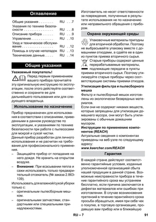 – 7 
Уважаемый покупатель! 
Перед первым применением 
вашего прибора прочитайте 
эту оригинальную инструкцию по эксплу- 
атации, после этого действуйте соответ- 
ственно и сохраните ее для 
дальнейшего пользования или для сле- 
дующего владельца. 
Прибор предназначен для использова- 
ния в соответствии с описаниями, приве- 
денными в данном руководстве по 
эксплуатации, и указаниями по технике 
безопасности при работе с пылесосами 
для мокрой и сухой чистки. 
Данный прибор разработан для личного 
использования и не расчитан на требо- 
вания для профессионального примене- 
ния. 
– Защищайте прибор от попадания на 
него дождя. Не хранить на открытом 
воздухе. 
– Внимание: При всасывании пепла и 
сажи использовать только предвари- 
тельный отсекатель (№ заказа 2.863- 
139). 
Использовать для влажной/сухой уборки 
только с: 
– оригинальным пылесборным меш- 
ком. 
– оригинальными запчастями, стан- 
дартными или специальными при- 
надлежностями. 
Изготовитель не несет ответственности 
за повреждения, полученные в резуль- 
тате использования не по назначению 
или неправильного обращения с прибо- 
ром. 
Упаковочные материалы пригодны 
для вторичной обработки. Поэтому 
не выбрасывайте упаковку вместе с до- 
машними отходами, а сдайте ее в один 
из пунктов приема вторичного сырья. 
Старые приборы содержат ценные 
перерабатываемые материалы, 
подлежащие передаче в пункты 
приемки вторичного сырья. Поэтому ути- 
лизируйте старые приборы через соот- 
ветствующие системы приемки отходов. 
Фильтр и пылесборный мешок изготов- 
лены из экологически безвредных мате- 
риалов. 
Если они не содержат никаких веществ, 
которые запрещены для утилизации до- 
машнего мусора, они могут быть утили- 
зированы с обычным домашним 
мусором. 
Инструкции по применению компо- 
нентов (REACH) 
Актуальные сведения о компонентах 
приведены на веб-узле по следующему 
адресу: 
www.kaercher.com/REACH 
В каждой стране действуют соответст- 
венно гарантийные условия, изданные 
уполномоченной организацией сбыта 
нашей продукции в данной стране. Воз- 
можные неисправности прибора в тече- 
ние гарантийного срока мы устраняем 
бесплатно, если причина заключается в 
дефектах материалов или ошибках при 
изготовлении. В случае возникновения 
претензий в течение гарантийного срока 
просьба обращаться, имея при себе чек 
о покупке, в торговую организацию, про- 
давшую вам прибор или в ближайшую 
Оглавление 
Общие указания . . . . . . . . RU . . .7 
Указания по технике безопа- 
сности . . . . . . . . . . . . . . . . RU . . .8 
Описание прибора . . . . . . RU . . .9 
Управление . . . . . . . . . . . . RU . .10 
Уход и техническое обслужи- 
вание . . . . . . . . . . . . . . . . . RU . .12 
Помощь в случае неполадок RU . .13 
Технические данные. . . . . RU . .14 
Общие указания 
Использование по назначению 
Охрана окружающей среды 
Утилизация фильтра и пылесборного 
мешка 
Гарантия 
RU 91 
 