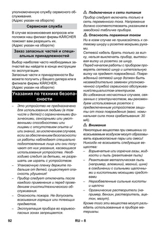 – 8 
уполномоченную службу сервисного об- 
служивания. 
(Адрес указан на обороте) 
В случае возникновения вопросов или 
поломок наш филиал фирмы KÄRCHER 
поможет вам разрешить их. 
(Адрес указан на обороте) 
Выбор наиболее часто необходимых за- 
пчастей вы найдете в конце инструкции 
по эксплуатации. 
Запасные части и принадлежности Вы 
можете получить у Вашего дилера или в 
филиале фирмы KÄRCHER. 
(Адрес указан на обороте) 
– Это устройство не предназначено 
для использования людьми (в том 
числе и детей) с ограниченными фи- 
зическими, сенсорными или умст- 
венными способностями или 
лицами с отсутствием опыта и/ 
или знаний, за исключением случаев, 
если за обеспечением безопасности 
их работы наблюдают специально 
подготовленные лица или они полу- 
чают от них указания, касающиеся 
использования устройства. Необ- 
ходимо следит за детьми, не разре- 
шать им играть с устройством. 
– Упаковочную пленку держите по- 
дальше от детей, существует опа- 
сность удушения! 
– Прибор следует отключать после 
каждого применения и перед прове- 
дением очистки/технического об- 
служивания. 
– Опасность пожара. Не допускать 
всасывания горящих или тлеющих 
предметов. 
– Эксплуатация прибора во взрывоо- 
пасных зонах запрещается. 
 Подключение к сети питания 
Прибор следует включать только в 
сеть переменного тока. Напряжение 
должно соответствовать указаниям в 
заводской табличке прибора. 
 Опасность поражения током 
Ни в коем случае не прикасайтесь к се- 
тевому шнуру и розетке мокрыми рука- 
ми. 
Сетевой кабель брать только за вил- 
ку, нельзя выключать прибор, вытяги- 
вая вилку из розетки за шнур. 
Перед началом работы с прибором про- 
верять сетевой шнур и штепсельную 
вилку на предмет повреждений. Повре- 
жденный сетевой шнур должен быть 
незамадлительно заменен уполномо- 
ченной службой сервисного обслужива- 
ния/специалистом-электриком. 
Во избежание несчастных случаев, свя- 
занных с электричеством, мы рекомен- 
дуем использование розеток с 
предвключенным устройством защи- 
ты от тока повреждения (макс. номи- 
нальная сила тока срабатывания: 30 
мА). 
 Внимание 
Некоторые вещества при смешении со 
всасываемым воздухом могут образовы- 
вать взрывоопасные пары или смеси! 
Никогда не всасывать следующие ве- 
щества: 
– Взрывчатые или горючие газы, жид- 
кости и пыль (реактивная пыль) 
– Реактивная металлическая пыль 
(например, алюминий, магний, цинк) 
в соединении с сильными щелочны- 
ми и кислотными моющими средст- 
вами 
– Неразбавленные сильные кислоты 
и щелочи 
– Органические растворители (на- 
пример, бензин, растворитель, аце- 
тон, мазут). 
Кроме того эти вещества могут разъ- 
едать использованные в приборе ма- 
териалы. 
Сервисная служба 
Заказ запасных частей и специ- 
альных принадлежностей 
Указания по технике безопа- 
сности 
92 RU 
 