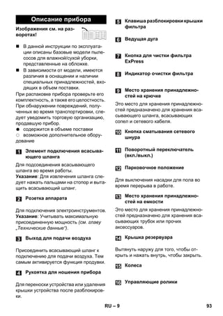 – 9 
Изображения см. на раз- 
воротах! 
 В данной инструкции по эксплуата- 
ции описаны базовые модели пыле- 
сосов для влажной/сухой уборки, 
представленные на обложке. 
 В зависимости от модели, имеются 
различия в оснащении и наличии 
специальных принадлежностей, вхо- 
дящих в объем поставки. 
При распаковке прибора проверьте его 
комплектность, а также его целостность. 
При обнаружении повреждений, полу- 
ченных во время транспортировки, сле- 
дует уведомить торговую организацию, 
продавшую прибор. 
содержится в объеме поставки 
возможное дополнительное обору- 
дование 
Для подсоединения всасывающего 
шланга во время работы. 
Указание: Для извлечения шланга сле- 
дует нажать пальцами на стопор и выта- 
щить всасывающий шланг. 
Для подключения электроинструментов. 
Указание: Учитывать максимальную 
присоединенную мощность (см. главу 
„Технические данные“). 
Присоединить всасывающий шланг к 
подключению для подачи воздуха. Тем 
самым активируется функция продувки. 
Для переноски устройства или удаления 
крышки устройства после разблокиров- 
ки. 
Это место для хранения принадлежно- 
стей предназначено для хранения вса- 
сывающего шланга, всасывающих 
сопел и сетевого кабеля. 
Для выключения насадки для пола во 
время перерыва в работе. 
Это место для хранения принадлежно- 
стей предназначено для хранения вса- 
сывающих трубок или прочих 
аксессуаров. 
Вытянуть наружу для того, чтобы от- 
крыть и нажать внутрь, чтобы закрыть. 
Описание прибора 
Элемент подключения всасыва- 
ющего шланга 
Розетка аппарата 
Выход для подачи воздуха 
Рукоятка для ношения прибора 
Клавиша разблокировки крышки 
фильтра 
Ведущая дуга 
Кнопка для чистки фильтра 
ExPress 
Индикатор очистки фильтра 
Место хранения принадлежно- 
стей на крючке 
Кнопка сматывания сетевого 
шнура 
Поворотный переключатель 
(вкл./выкл.) 
Парковочное положение 
Место хранения принадлежно- 
стей на емкости 
Крышка резервуара 
Колеса 
Управляющие ролики 
RU 93 
 