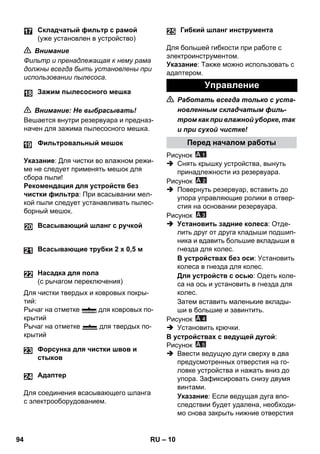 – 10 
 Внимание 
Фильтр и пренадлежащая к нему рама 
должны всегда быть установлены при 
использовании пылесоса. 
 Внимание: Не выбрасывать! 
Вешается внутри резервуара и предназ- 
начен для зажима пылесосного мешка. 
Указание: Для чистки во влажном режи- 
ме не следует применять мешок для 
сбора пыли! 
Рекомендация для устройств без 
чистки фильтра: При всасывании мел- 
кой пыли следует устанавливать пылес- 
борный мешок. 
Для чистки твердых и ковровых покры- 
тий: 
Рычаг на отметке для ковровых по- 
крытий 
Рычаг на отметке для твердых по- 
крытий 
Для соединения всасывающего шланга 
с электрооборудованием. 
Для большей гибкости при работе с 
электроинструментом. 
Указание: Также можно использовать с 
адаптером. 
 Работать всегда только с уста- 
новленным складчатым филь- 
тром как при влажной уборке, так 
и при сухой чистке! 
Рисунок 
 Снять крышку устройства, вынуть 
принадлежности из резервуара. 
Рисунок 
 Повернуть резервуар, вставить до 
упора управляющие ролики в отвер- 
стия на основании резервуара. 
Рисунок 
 Установить задние колеса: Отде- 
лить друг от друга кладыши подшип- 
ника и вдавить большие вкладыши в 
гнезда для колес. 
В устройствах без оси: Установить 
колеса в гнезда для колес. 
Для устройств с осью: Одеть коле- 
са на ось и установить в гнезда для 
колес. 
Затем вставить маленькие вклады- 
ши в большие и завинтить. 
Рисунок 
 Установить крючки. 
В устройствах с ведущей дугой: 
Рисунок 
 Ввести ведущую дуги сверху в два 
предусмотренных отверстия на го- 
ловке устройства и нажать вниз до 
упора. Зафиксировать снизу двумя 
винтами. 
Указание: Если ведущая дуга впо- 
следствии будет удалена, необходи- 
мо снова закрыть нижние отверстия 
Складчатый фильтр с рамой 
(уже установлен в устройство) 
Зажим пылесосного мешка 
Фильтровальный мешок 
Всасывающий шланг с ручкой 
Всасывающие трубки 2 х 0,5 м 
Насадка для пола 
(с рычагом переключения) 
Форсунка для чистки швов и 
стыков 
24 Адаптер 
Гибкий шланг инструмента 
Управление 
Перед началом работы 
25 
94 RU 
 