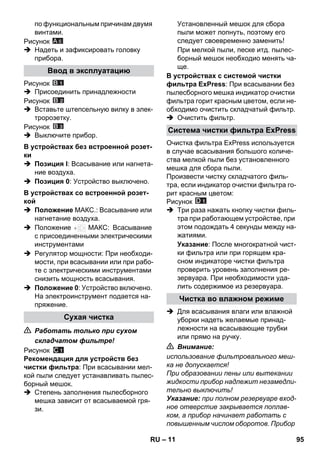 – 11 
по функциональным причинам двумя 
винтами. 
Рисунок 
 Надеть и зафиксировать головку 
прибора. 
Рисунок 
 Присоединить принадлежности 
Рисунок 
 Вставьте штепсельную вилку в элек- 
тророзетку. 
Рисунок 
 Выключите прибор. 
 Позиция I: Всасывание или нагнета- 
ние воздуха. 
 Позиция 0: Устройство выключено. 
 Положение МАКС.: Всасывание или 
нагнетание воздуха. 
 Положение МАКС: Всасывание 
с присоединенными электрическими 
инструментами 
 Регулятор мощности: При необходи- 
мости, при всасывании или при рабо- 
те с электрическими инструментами 
снизить мощность всасывания. 
 Положение 0: Устройство включено. 
На электроинструмент подается на- 
пряжение. 
 Работать только при сухом 
складчатом фильтре! 
Рисунок 
Рекомендация для устройств без 
чистки фильтра: При всасывании мел- 
кой пыли следует устанавливать пылес- 
борный мешок. 
 Степень заполнения пылесборного 
мешка зависит от всасываемой гря- 
зи. 
Установленный мешок для сбора 
пыли может лопнуть, поэтому его 
следует своевременно заменить! 
При мелкой пыли, песке итд. пылес- 
борный мешок необходио менять ча- 
ще. 
В устройствах с системой чистки 
фильтра ExPress: При всасывании без 
пылесборного мешка индикатор очистки 
фильтра горит красным цветом, если не- 
обходимо очистить складчатый фильтр. 
 Очистить фильтр. 
Очистка фильтра ExPress используется 
в случае всасывания большого количе- 
ства мелкой пыли без установленного 
мешка для сбора пыли. 
Произвести чистку складчатого филь- 
тра, если индикатор очистки фильтра го- 
рит красным цветом: 
Рисунок 
 Три раза нажать кнопку чистки филь- 
тра при работающем устройстве, при 
этом подождать 4 секунды между на- 
жатиями. 
Указание: После многократной чист- 
ки фильтра или при горящем кра- 
сном индикаторе чистки фильтра 
проверить уровень заполнения ре- 
зервуара. При необходимости уда- 
лить содержимое из резервуара. 
 Для всасывания влаги или влажной 
уборки надеть желаемые принад- 
лежности на всасывающие трубки 
или прямо на ручку. 
 Внимание: 
использование фильтровального меш- 
ка не допускается! 
При образовании пены или вытекании 
жидкости прибор надлежит незамедли- 
тельно выключить! 
Указание: при полном резервуаре вход- 
ное отверстие закрывается поплав- 
ком, а прибор начинает работать с 
повышенным числом оборотов. Прибор 
Ввод в эксплуатацию 
В устройствах без встроенной розет- 
ки 
В устройствах со встроенной розет- 
кой 
Сухая чистка 
A 6 
Система чистки фильтра ExPress 
Чистка во влажном режиме 
RU 95 
 