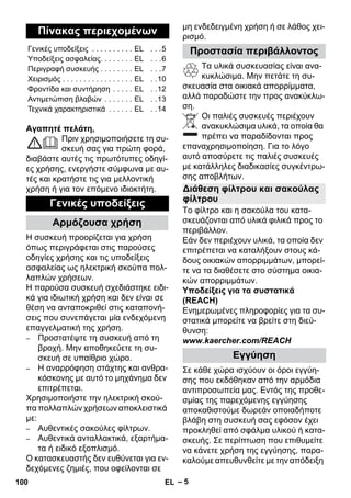 – 5 
Αγαπητέ πελάτη, 
Πριν χρησιμοποιήσετε τη συ- 
σκευή σας για πρώτη φορά, 
διαβάστε αυτές τις πρωτότυπες οδηγί- 
ες χρήσης, ενεργήστε σύμφωνα με αυ- 
τές και κρατήστε τις για μελλοντική 
χρήση ή για τον επόμενο ιδιοκτήτη. 
Η συσκευή προορίζεται για χρήση 
όπως περιγράφεται στις παρούσες 
οδηγίες χρήσης και τις υποδείξεις 
ασφαλείας ως ηλεκτρική σκούπα πολ- 
λαπλών χρήσεων. 
Η παρούσα συσκευή σχεδιάστηκε ειδι- 
κά για ιδιωτική χρήση και δεν είναι σε 
θέση να ανταποκριθεί στις καταπονή- 
σεις που συνεπάγεται μία ενδεχόμενη 
επαγγελματική της χρήση. 
– Προστατέψτε τη συσκευή από τη 
βροχή. Μην αποθηκεύετε τη συ- 
σκευή σε υπαίθριο χώρο. 
– Η αναρρόφηση στάχτης και ανθρα- 
κόσκονης με αυτό το μηχάνημα δεν 
επιτρέπεται. 
Χρησιμοποιήστε την ηλεκτρική σκού- 
πα πολλαπλών χρήσεων αποκλειστικά 
με: 
– Αυθεντικές σακούλες φίλτρων. 
– Αυθεντικά ανταλλακτικά, εξαρτήμα- 
τα ή ειδικό εξοπλισμό. 
Ο κατασκευαστής δεν ευθύνεται για εν- 
δεχόμενες ζημιές, που οφείλονται σε 
μη ενδεδειγμένη χρήση ή σε λάθος χει- 
ρισμό. 
Τα υλικά συσκευασίας είναι ανα- 
κυκλώσιμα. Μην πετάτε τη συ- 
σκευασία στα οικιακά απορρίμματα, 
αλλά παραδώστε την προς ανακύκλω- 
ση. 
Οι παλιές συσκευές περιέχουν 
ανακυκλώσιμα υλικά, τα οποία θα 
πρέπει να παραδίδονται προς 
επαναχρησιμοποίηση. Για το λόγο 
αυτό αποσύρετε τις παλιές συσκευές 
με κατάλληλες διαδικασίες συγκέντρω- 
σης αποβλήτων. 
Το φίλτρο και η σακούλα του κατα- 
σκευάζονται από υλικά φιλικά προς το 
περιβάλλον. 
Εάν δεν περιέχουν υλικά, τα οποία δεν 
επιτρέπεται να καταλήξουν στους κά- 
δους οικιακών απορριμμάτων, μπορεί- 
τε να τα διαθέσετε στο σύστημα οικια- 
κών απορριμμάτων. 
Υποδείξεις για τα συστατικά 
(REACH) 
Ενημερωμένες πληροφορίες για τα συ- 
στατικά μπορείτε να βρείτε στη διεύ- 
θυνση: 
www.kaercher.com/REACH 
Σε κάθε χώρα ισχύουν οι όροι εγγύη- 
σης που εκδόθηκαν από την αρμόδια 
αντιπροσωπεία μας. Εντός της προθε- 
σμίας της παρεχόμενης εγγύησης 
αποκαθιστούμε δωρεάν οποιαδήποτε 
βλάβη στη συσκευή σας εφόσον έχει 
προκληθεί από σφάλμα υλικού ή κατα- 
σκευής. Σε περίπτωση που επιθυμείτε 
να κάνετε χρήση της εγγύησης, παρα- 
καλούμε απευθυνθείτε με την απόδειξη 
Πίνακας περιεχομένων 
Γενικές υποδείξεις . . . . . . . . . . EL . . .5 
Υποδείξεις ασφαλείας. . . . . . . . EL . . .6 
Περιγραφή συσκευής . . . . . . . . EL . . .7 
Χειρισμός . . . . . . . . . . . . . . . . . EL . .10 
Φροντίδα και συντήρηση . . . . . EL . .12 
Αντιμετώπιση βλαβών . . . . . . . EL . .13 
Τεχνικά χαρακτηριστικά . . . . . . EL . .14 
Γενικές υποδείξεις 
Αρμόζουσα χρήση 
Προστασία περιβάλλοντος 
Διάθεση φίλτρου και σακούλας 
φίλτρου 
Εγγύηση 
100 EL 
 