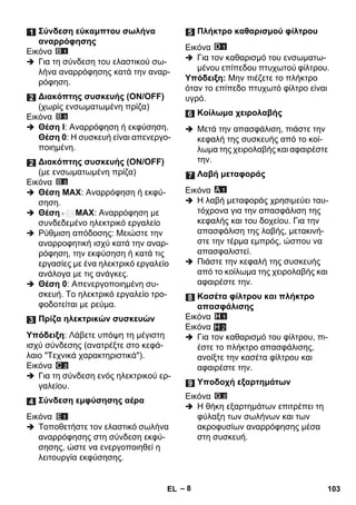 – 8 
Εικόνα 
 Για τη σύνδεση του ελαστικού σω- 
λήνα αναρρόφησης κατά την αναρ- 
ρόφηση. 
Εικόνα 
 Θέση I: Αναρρόφηση ή εκφύσηση. 
Θέση 0: Η συσκευή είναι απενεργο- 
ποιημένη. 
Εικόνα 
 Θέση MAX: Αναρρόφηση ή εκφύ- 
σηση. 
 Θέση MAX: Αναρρόφηση με 
συνδεδεμένο ηλεκτρικό εργαλείο 
 Ρύθμιση απόδοσης: Μειώστε την 
αναρροφητική ισχύ κατά την αναρ- 
ρόφηση, την εκφύσηση ή κατά τις 
εργασίες με ένα ηλεκτρικό εργαλείο 
ανάλογα με τις ανάγκες. 
 Θέση 0: Απενεργοποιημένη συ- 
σκευή. Το ηλεκτρικό εργαλείο τρο- 
φοδοτείται με ρεύμα. 
Υπόδειξη: Λάβετε υπόψη τη μέγιστη 
ισχύ σύνδεσης (ανατρέξτε στο κεφά- 
λαιο Τεχνικά χαρακτηριστικά). 
Εικόνα 
 Για τη σύνδεση ενός ηλεκτρικού ερ- 
γαλείου. 
Εικόνα 
 Τοποθετήστε τον ελαστικό σωλήνα 
αναρρόφησης στη σύνδεση εκφύ- 
σησης, ώστε να ενεργοποιηθεί η 
λειτουργία εκφύσησης. 
Εικόνα 
 Για τον καθαρισμό του ενσωματω- 
μένου επίπεδου πτυχωτού φίλτρου. 
Υπόδειξη: Μην πιέζετε το πλήκτρο 
όταν το επίπεδο πτυχωτό φίλτρο είναι 
υγρό. 
 Μετά την απασφάλιση, πιάστε την 
κεφαλή της συσκευής από το κοί- 
λωμα της χειρολαβής και αφαιρέστε 
την. 
Εικόνα 
 Η λαβή μεταφοράς χρησιμεύει ταυ- 
τόχρονα για την απασφάλιση της 
κεφαλής και του δοχείου. Για την 
απασφάλιση της λαβής, μετακινή- 
στε την τέρμα εμπρός, ώσπου να 
απασφαλιστεί. 
 Πιάστε την κεφαλή της συσκευής 
από το κοίλωμα της χειρολαβής και 
αφαιρέστε την. 
Εικόνα 
Εικόνα 
H 2 
 Για τον καθαρισμό του φίλτρου, πι- 
έστε το πλήκτρο απασφάλισης, 
ανοίξτε την κασέτα φίλτρου και 
αφαιρέστε την. 
Εικόνα 
 Η θήκη εξαρτημάτων επιτρέπει τη 
φύλαξη των σωλήνων και των 
ακροφυσίων αναρρόφησης μέσα 
στη συσκευή. 
Σύνδεση εύκαμπτου σωλήνα 
αναρρόφησης 
Διακόπτης συσκευής (ΟΝ/ΟFF) 
(χωρίς ενσωματωμένη πρίζα) 
Διακόπτης συσκευής (ΟΝ/ΟFF) 
(με ενσωματωμένη πρίζα) 
Πρίζα ηλεκτρικών συσκευών 
Σύνδεση εμφύσησης αέρα 
Πλήκτρο καθαρισμού φίλτρου 
Κοίλωμα χειρολαβής 
Λαβή μεταφοράς 
Κασέτα φίλτρου και πλήκτρο 
απασφάλισης 
Υποδοχή εξαρτημάτων 
EL 103 
 