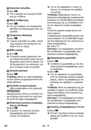 – 9 
Εικόνα 
 Για τη φύλαξη του αγωγού σύνδε- 
σης με το δίκτυο. 
Εικόνα 
 Για την απόθεση του ακροφυσίου 
δαπέδου στα διαλείμματα από την 
εργασία. 
Εικόνα 
 Γυρίστε ανάποδα τον κάδο, πιέστε 
τους τροχούς στα ανοίγματα του 
κάδου έως το τέρμα. 
Εικόνα 
 Ο κοχλίας εκροής χρησιμεύει για 
την ταχεία και εύκολη εκκένωση του 
βρώμικου νερού από το δοχείο. Για 
να διευκολύνετε την εκκένωση, γεί- 
ρετε το δοχείο προς τα εμπρός. 
Εικόνα 
Υπόδειξη: Κατά την υγρή αναρρόφη- 
ση δεν πρέπει να χρησιμοποιείται σα- 
κούλα φίλτρου! 
ΠΡΟΣΟΧΗ 
Χρησιμοποιείτε πάντα το επίπεδο πτυ- 
χωτό φίλτρο τόσο κατά την υγρή όσο 
και κατά την ξηρή αναρρόφηση! 
Εικόνα 
 Σπρώξτε τον ελαστικό σωλήνα 
αναρρόφησης στη σύνδεση, 
ώσπου να κλειδώσει. 
 Για να τον αφαιρέσετε, πιέστε το 
κλικ με τον αντίχειρα και τραβήξτε 
το σωλήνα. 
Υπόδειξη: Εξαρτήματα, όπως π.χ. 
βούρτσες αναρρόφησης (προαιρετικό) 
μπορούν να τοποθετηθούν απευθείας 
στο σύνδεσμο και να συνδεθούν έτσι 
με τον ελαστικό σωλήνα αναρρόφη- 
σης. 
Για άνετη εργασία ακόμα και σε στε- 
νούς χώρους. 
Η αφαιρούμενη χειρολαβή μπορεί, εάν 
είναι αναγκαίο, να τοποθετηθεί ανάμε- 
σα στο εξάρτημα και τον ελαστικό σω- 
λήνα αναρρόφησης. 
Βλ. θέση 17. 
Σύσταση: Για αναρρόφηση στο δάπε- 
δο τοποθετήστε τη χειρολαβή στον 
ελαστικό σωλήνα αναρρόφησης. 
Εικόνα 
 Συνδέστε τη χειρολαβή με τον ελα- 
στικό σωλήνα αναρρόφησης, ώστε 
να κλειδώσει. 
Εικόνα 
 Για την αφαίρεση της χειρολαβής 
από τον ελαστικό σωλήνα αναρρό- 
φησης, πιέστε την ασφάλεια με τον 
αντίχειρα και τραβήξτε τη χειρολα- 
βή. 
Υπόδειξη: Μετά την αφαίρεση της χει- 
ρολαβής μπορείτε να συνδέσετε εξαρ- 
τήματα απευθείας στον ελαστικό σω- 
λήνα αναρρόφησης. 
Σύσταση: Για αναρρόφηση στο δάπε- 
δο τοποθετήστε τη χειρολαβή στον 
ελαστικό σωλήνα αναρρόφησης. 
Εικόνα 
 Ενώστε τους δύο σωλήνες αναρρό- 
φησης και συνδέστε τους με τη χει- 
ρολαβή. 
Άγκιστρο καλωδίου 
Θέση στάθμευσης 
Τροχίσκος οδήγησης 
Βίδα εκροής 
Σακούλα φίλτρου 
Επίπεδο πτυχωτό φίλτρο 
(ήδη τοποθετημένο στη συσκευή) 
Ελαστικός σωλήνας αναρρόφη- 
σης με σύνδεσμο 
Αφαιρούμενη χειρολαβή 
Σωλήνες αναρρόφησης 2 x 0,5 m 
104 EL 
 