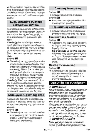 – 12 
να λειτουργεί για περίπου 5 δευτερόλε- 
πτα, προκειμένου να απορροφήσει τα 
υπολείμματα των ρύπων που παραμέ- 
νουν στον ελαστικό σωλήνα αναρρό- 
φησης. 
Το σύστημα καθαρισμού φίλτρου προ- 
ορίζεται για την αναρρόφηση μεγάλων 
ποσοτήτων λεπτής σκόνης χωρίς να 
είναι τοποθετημένη η σακούλα φίλ- 
τρου. 
Υπόδειξη: Με το σύστημα καθαρι- 
σμού φίλτρου μπορείτε να καθαρίσετε 
το λερωμένο επίπεδο πτυχωτό φίλτρο 
με το πάτημα ενός κουμπιού και να αυ- 
ξήσετε και πάλι την αναρροφητική 
ισχύ. 
Εικόνα 
 Τοποθετήστε τη χειρολαβή του ελα- 
στικού σωλήνα αναρρόφησης στην 
υποδοχή εξαρτημάτων της κεφαλής 
συσκευής. Πιέστε 3 x το πλήκτρο 
καθαρισμού φίλτρου στην ενεργο- 
ποιημένη συσκευή, περιμένοντας 
από 4 δευτερόλεπτα κάθε φορά. 
Υπόδειξη: Μετά την πολλαπλή πίεση 
του πλήκτρου καθαρισμού φίλτρου 
ελέγξτε τον όγκο πλήρωσης του δοχεί- 
ου. Διαφορετικά, μπορεί να διαφύγουν 
ρύποι κατά το άνοιγμα του δοχείου. 
Καθαρισμός δύσκολα προσβάσιμων 
σημείων ή σημείων όπου δεν είναι δυ- 
νατή η αναρρόφηση, π.χ. φύλλα από 
χαλίκια. 
Εικόνα 
 Τοποθετήστε τον ελαστικό σωλήνα 
αναρρόφησης στη σύνδεση εκφύ- 
σησης, ώστε να ενεργοποιηθεί η 
λειτουργία εκφύσησης. 
Εικόνα 
 Απενεργοποιήστε τη συσκευή. 
Εικόνα 
 Αναρτήστε το ακροφύσιο δαπέδου 
στο στήριγμα φύλαξης. 
 Απενεργοποιήστε τη συσκευή και 
βγάλτε το καλώδιο από την πρίζα. 
Εικόνα 
 Αφαιρέστε την κεφαλή και αδειάστε 
το δοχείο από τους υγρούς ή τους 
ξηρούς ρύπους. 
Για συσκευές με κοχλία εκροής: 
Αδειάστε τους ξηρούς ρύπους από 
το δοχείο. Χρησιμοποιήστε τον κο- 
χλία εκροής για να αδειάσετε τα 
υγρά. 
Εικόνα 
 Αποθηκεύστε το καλώδιο τροφοδο- 
σίας και τα εξαρτήματα στη συ- 
σκευή. Διατηρείτε τη συσκευή σε 
στεγνό περιβάλλον. 
 ΚΙΝΔΥΝΟΣ 
Πριν από την εκτέλεση εργασιών 
περιποίησης και συντήρησης 
απενεργοποιήστε το μηχάνημα 
και αποσυνδέστε το ρευματολή- 
πτη από την πρίζα. 
Οι εργασίες επισκευών και οι ερ- 
γασίες στα ηλεκτρικά εξαρτήμα- 
τα πρέπει να διεξάγονται μόνο 
από την εξουσιοδοτημένη υπη- 
ρεσία εξυπηρέτησης πελατών. 
 ΠΡΟΕΙΔΟΠΟΙΗΣΗ 
Μην χρησιμοποιείτε λειαντικά 
μέσα, γυαλί ή καθαριστικά γενι- 
Ενσωματωμένο σύστημα 
καθαρισμού φίλτρου 
Λειτουργία εμφύσησης αέρα 
Διακοπή λειτουργίας 
Τερματισμός λειτουργίας 
Εκκένωση του δοχείου 
Φύλαξη της συσκευής 
Φροντίδα και συντήρηση 
EL 107 
 