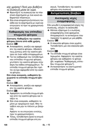 – 13 
κής χρήσης! Ποτέ μην βυθίζετε 
τη συσκευή μέσα σε νερό. 
 Φροντίζετε τη συσκευή και τα πλα- 
στικά εξαρτήματα με ένα κοινό κα- 
θαριστικό πλαστικών. 
 Εάν είναι απαραίτητο ξεπλύνετε τον 
κάδο και τα εξαρτήματα με νερό και 
στεγνώστε τα πριν τα χρησιμοποιή- 
σετε ξανά. 
Σύσταση: Καθαρίζετε την κασέτα 
φίλτρου έπειτα από κάθε χρήση. 
Εικόνα 
 Απασφαλίστε, ανοίξτε και αφαιρέ- 
στε την κασέτα φίλτρου. Αδειάστε 
τους ρύπους από την κασέτα φίλ- 
τρου σε έναν κάδο απορριμμάτων. 
 Για τον καθαρισμό του τοποθετημέ- 
νου επίπεδου πτυχωτού φίλτρου, 
χτυπήστε την κασέτα φίλτρου στην 
άκρη του κάδου απορριμμάτων. Το 
επίπεδο πτυχωτό φίλτρο δεν πρέ- 
πει να έχει αφαιρεθεί από την κασέ- 
τα φίλτρου. 
Εάν είναι αναγκαίο, καθαρίστε ξε- 
χωριστά το επίπεδο πτυχωτό φίλ- 
τρο. 
Εικόνα 
 Απασφαλίστε, ανοίξτε και αφαιρέ- 
στε την κασέτα φίλτρου. 
Εικόνα 
 Αφαιρέστε το επίπεδο πτυχωτό φίλ- 
τρο από την κασέτα φίλτρου και τι- 
νάξτε το. 
 Εάν είναι αναγκαίο, καθαρίστε το 
μόνο με τρεχούμενο νερό. Μην το 
τρίβετε και μην το πλένετε με βούρ- 
τσα. 
Αφήστε το να στεγνώσει εντελώς, 
πριν το χρησιμοποιήσετε. 
 Τέλος, τοποθετήστε ξανά το στεγνό 
επίπεδο πτυχωτό φίλτρο στη συ- 
σκευή. Τοποθετήστε την κασέτα 
φίλτρου στη συσκευή. 
Εάν μειωθεί η αναρροφητική ισχύς της 
συσκευής, ελέγξτε τα ακόλουθα: 
 Κάποιο εξάρτημα ή ο σωλήνας 
αναρρόφησης είναι φραγμένα. 
Απομακρύνετε το αντικείμενο που 
προκαλεί τη φραγή με μια ράβδο. 
Εικόνα 
 Η σακούλα φίλτρου είναι γεμάτη: 
Τοποθετήστε μια νέα σακούλα φίλ- 
τρου 
Εικόνα 
 Το επίπεδο πτυχωτό φίλτρο είναι 
λερωμένο: Αφαιρέστε την κασέτα 
φίλτρου και καθαρίστε το φίλτρο 
(βλ. κεφάλαιο Καθαρισμός επίπε- 
δου πτυχωτού φίλτρου). 
 Αντικαταστήστε το ελαττωματικό 
επίπεδο πτυχωτό φίλτρο. 
Καθαρισμός του επίπεδου 
πτυχωτού φίλτρου 
H 2 
Αντιμετώπιση βλαβών 
Ανεπαρκής ισχύς 
αναρρόφησης 
H 2 
108 EL 
 