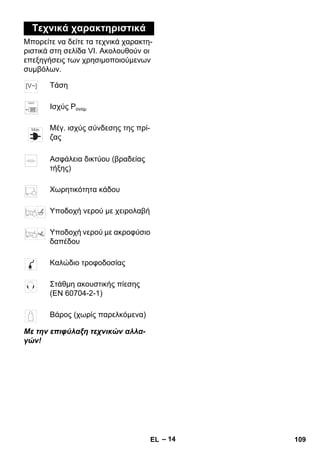 – 14 
Τεχνικά χαρακτηριστικά 
Μπορείτε να δείτε τα τεχνικά χαρακτη- 
ριστικά στη σελίδα VI. Ακολουθούν οι 
επεξηγήσεις των χρησιμοποιούμενων 
συμβόλων. 
Τάση 
Ισχύς Pονομ 
Μέγ. ισχύς σύνδεσης της πρί- 
ζας 
Ασφάλεια δικτύου (βραδείας 
τήξης) 
Χωρητικότητα κάδου 
Υποδοχή νερού με χειρολαβή 
Υποδοχή νερού με ακροφύσιο 
δαπέδου 
Καλώδιο τροφοδοσίας 
Στάθμη ακουστικής πίεσης 
(EN 60704-2-1) 
Βάρος (χωρίς παρελκόμενα) 
Με την επιφύλαξη τεχνικών αλλα- 
γών! 
EL 109 
 