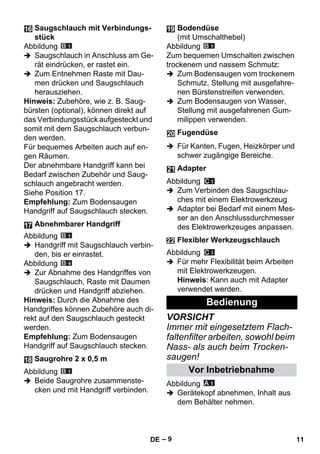 – 9 
Abbildung 
 Saugschlauch in Anschluss am Ge-rät 
eindrücken, er rastet ein. 
 Zum Entnehmen Raste mit Dau-men 
drücken und Saugschlauch 
herausziehen. 
Hinweis: Zubehöre, wie z. B. Saug-bürsten 
(optional), können direkt auf 
das Verbindungsstück aufgesteckt und 
somit mit dem Saugschlauch verbun-den 
werden. 
Für bequemes Arbeiten auch auf en-gen 
Räumen. 
Der abnehmbare Handgriff kann bei 
Bedarf zwischen Zubehör und Saug-schlauch 
angebracht werden. 
Siehe Position 17. 
Empfehlung: Zum Bodensaugen 
Handgriff auf Saugschlauch stecken. 
Abbildung 
 Handgriff mit Saugschlauch verbin-den, 
bis er einrastet. 
Abbildung 
 Zur Abnahme des Handgriffes von 
Saugschlauch, Raste mit Daumen 
drücken und Handgriff abziehen. 
Hinweis: Durch die Abnahme des 
Handgriffes können Zubehöre auch di-rekt 
auf den Saugschlauch gesteckt 
werden. 
Empfehlung: Zum Bodensaugen 
Handgriff auf Saugschlauch stecken. 
Abbildung 
 Beide Saugrohre zusammenste-cken 
und mit Handgriff verbinden. 
Abbildung 
Zum bequemen Umschalten zwischen 
trockenem und nassem Schmutz: 
 Zum Bodensaugen vom trockenem 
Schmutz, Stellung mit ausgefahre-nen 
Bürstenstreifen verwenden. 
 Zum Bodensaugen von Wasser, 
Stellung mit ausgefahrenen Gum-milippen 
verwenden. 
 Für Kanten, Fugen, Heizkörper und 
schwer zugängige Bereiche. 
Abbildung 
 Zum Verbinden des Saugschlau-ches 
mit einem Elektrowerkzeug 
 Adapter bei Bedarf mit einem Mes-ser 
an den Anschlussdurchmesser 
des Elektrowerkzeuges anpassen. 
Abbildung 
 Für mehr Flexibilität beim Arbeiten 
mit Elektrowerkzeugen. 
Hinweis: Kann auch mit Adapter 
verwendet werden. 
VORSICHT 
Immer mit eingesetztem Flach-faltenfilter 
arbeiten, sowohl beim 
Nass- als auch beim Trocken-saugen! 
Abbildung 
 Gerätekopf abnehmen, Inhalt aus 
dem Behälter nehmen. 
Saugschlauch mit Verbindungs-stück 
Abnehmbarer Handgriff 
Saugrohre 2 x 0,5 m 
Bodendüse 
(mit Umschalthebel) 
Fugendüse 
Adapter 
Flexibler Werkzeugschlauch 
Bedienung 
Vor Inbetriebnahme 
DE 11 
 