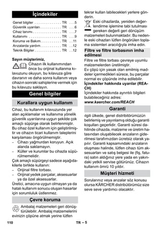 – 5 
Sayın müşterimiz, 
Cihazın ilk kullanımından 
önce bu orijinal kullanma kı-lavuzunu 
okuyun, bu kılavuza göre 
davranın ve daha sonra kullanım veya 
cihazın sonraki sahiplerine vermek için 
bu kılavuzu saklayın. 
Cihaz, bu kullanım kılavuzunda yer 
alan açıklamalar ve kullanıma yönelik 
güvenlik uyarılarına uygun şekilde çok 
amaçlı süpürge olarak belirlenmiştir. 
Bu cihaz özel kullanım için geliştirilmiş-tir 
ve cihazın ticari kullanım taleplerini 
karşılaması öngörülmemiştir. 
– Cihazı yağmurdan koruyun. Açık 
alanda saklamayın. 
– Küller ve kurumlar bu cihazla süpü-rülmemelidir. 
Çok amaçlı süpürgeyi sadece aşağıda-kilerle 
birlikte kullanın: 
– Orijinal filtre torbası. 
– Orijinal yedek parçalar, aksesuarlar 
ya da özel aksesuarlar. 
Üretici, amacına uygun olmayan ya da 
hatalı kullanım sonucu oluşan hasarlar 
için sorumluluk üstlenmez. 
Ambalaj malzemeleri geri dönüş-türülebilir. 
Ambalaj malzemelerini 
evinizin çöpüne atmak yerine lütfen 
tekrar kullan labilecekleri yerlere gön-derin. 
Eski cihazlarda, yeniden değer-lendirme 
işlemine tabi tutulması 
gereken değerli geri dönüşüm 
malzemeleri bulunmaktadır. Bu neden-le 
eski cihazları lütfen öngörülen topla-ma 
sistemleri aracılığıyla imha edin. 
Filtre ve filtre torbası çevreye uyumlu 
malzemelerden üretilmiştir. 
Ev çöpü için yasak olan emilmiş mad-deler 
içermedikleri sürece, bu parçalar 
normal ev çöpünde imha edilebilir. 
İçindekiler hakkında uyarılar (REA-CH) 
İçindekiler hakkında ayrıntılı bilgileri 
bulabileceğiniz adres: 
www.kaercher.com/REACH 
ılgili ülkede, genel distribitörümüzün 
belirlemiş ve yayınlamış olduğu garanti 
koşulları geçerlidir. Garanti süresi da-hilinde 
cihazda, malzeme ve üretim ha-tasından 
oluşabilecek arızaların gide-rilmesi 
tarafımızdan ücretsiz olarak ya-pılır. 
Garanti kapsamındaki arızaların 
oluşması halinde, lütfen cihazı tüm ak-sesuarları 
ve satış belgesi ile (fiş, fatu-ra) 
satın aldığınız yere yada en yakın-daki 
yetkili servise götürünüz. Cihazın 
kullanım ömrü 10 yıldır. 
Sorularınız veya arızalar söz konusu 
olursa KÄRCHER distribütörümüz size 
seve seve yardımcı olacaktır. 
İçindekiler 
Genel bilgiler . . . . . . . . . . . . . . TR . . .5 
Güvenlik uyarıları . . . . . . . . . . . TR . . .6 
Cihaz tanımı . . . . . . . . . . . . . . . TR . . .7 
Kullanımı . . . . . . . . . . . . . . . . . TR . . .9 
Koruma ve Bakım. . . . . . . . . . . TR . . 11 
Arızalarda yardım. . . . . . . . . . . TR . .12 
Teknik Bilgiler . . . . . . . . . . . . . . TR . .12 
Genel bilgiler 
Kurallara uygun kullanım 
Çevre koruma 
Filtre ve filtre torbasının imha 
edilmesi 
Garanti 
Müşteri hizmeti 
110 TR 
 