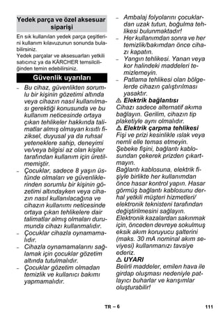 – 6 
En sık kullanılan yedek parça çeşitleri-ni 
kullanım kılavuzunun sonunda bula-bilirsiniz. 
Yedek parçalar ve aksesuarları yetkili 
satıcınız ya da KÄRCHER temsilcili-ğinden 
temin edebilirsiniz. 
– Bu cihaz, güvenlikten sorum-lu 
bir kişinin gözetimi altında 
veya cihazın nasıl kullanılma-sı 
gerektiği konusunda ve bu 
kullanım neticesinde ortaya 
çıkan tehlikeler hakkında tali-matlar 
almış olmayan kısıtlı fi-ziksel, 
duyusal ya da ruhsal 
yeteneklere sahip, deneyimi 
ve/veya bilgisi az olan kişiler 
tarafından kullanım için üretil-memiştir. 
– Çocuklar, sadece 8 yaşın üs-tünde 
olmaları ve güvenlikle-rinden 
sorumlu bir kişinin gö-zetimi 
altındayken veya ciha-zın 
nasıl kullanılacağına ve 
cihazın kullanımı neticesinde 
ortaya çıkan tehlikelere dair 
talimatlar almış olmaları duru-munda 
cihazı kullanmalıdır. 
– Çocuklar cihazla oynamama-lıdır. 
– Cihazla oynamamalarını sağ-lamak 
için çocuklar gözetim 
altında tutulmalıdır. 
– Çocuklar gözetim olmadan 
temizlik ve kullanıcı bakımı 
yapmamalıdır. 
– Ambalaj folyolarını çocuklar-dan 
uzak tutun, boğulma teh-likesi 
bulunmaktadır! 
– Her kullanımdan sonra ve her 
temizlik/bakımdan önce ciha-zı 
kapatın. 
– Yangın tehlikesi. Yanan veya 
kor halindeki maddeleri te-mizlemeyin. 
– Patlama tehlikesi olan bölge-lerde 
cihazın çalıştırılması 
yasaktır. 
 Elektrik bağlantısı 
Cihazı sadece alternatif akıma 
bağlayın. Gerilim, cihazın tip 
plaketiyle aynı olmalıdır. 
 Elektrik çarpma tehlikesi 
Fişi ve prizi kesinlikle ıslak veya 
nemli elle temas etmeyin. 
Şebeke fişini, bağlantı kablo-sundan 
çekerek prizden çıkart-mayın. 
Bağlantı kablosuna, elektrik fi-şiyle 
birlikte her kullanımdan 
önce hasar kontrol yapın. Hasar 
görmüş bağlantı kablosunu der-hal 
yetkili müşteri hizmetleri/ 
elektronik teknisteni tarafından 
değiştirilmesini sağlayın. 
Elektronik kazalardan sakınmak 
için, önceden devreye sokulmuş 
eksik akım koruyucu şalterini 
(maks. 30 mA nominal akım se-viyesi) 
kullanmanızı tavsiye 
ederiz. 
 UYARI 
Belirli maddeler, emilen hava ile 
girdap oluşması nedeniyle pat-layıcı 
buharlar ve karışımlar 
oluşturabilir! 
Yedek parça ve özel aksesuar 
siparişi 
Güvenlik uyarıları 
TR 111 
 