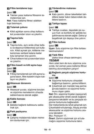 – 8 
Şekil 
 Takılan yassı katlama filtresinin te-mizlenmesi 
için. 
Not: Yassı katlama filtresi ıslakken 
tuşa basmayın. 
 Kilidi açtıktan sonra cihaz kafasını 
kol yuvasından tutun ve çıkartın. 
Şekil 
 Taşıma kolu, aynı anda cihaz kafa-sı 
ve deponun kilitlenmesi için kulla-nılır. 
Kilidi açmak için, kilitleme me-kanizması 
serbest kalana kadar 
kolu tamamen öne çevirin. 
 Cihaz kafasını kol yuvasından tutun 
ve çıkartın. 
Şekil 
Şekil 
H 2 
 Filtreyi temizlemek için kilit açma tu-şuna 
basın, filtre kasetini dışarı kat-layın 
ve çıkartın. 
Şekil 
 Aksesuar yuvası, süpürme boruları 
ve süpürme memelerinin cihazda 
saklanmasına olanak sağlar. 
Şekil 
 Şebeke bağlantı kablosunu sakla-mak 
için. 
Şekil 
 Çalışma molalarında taban meme-sini 
durdurmak için. 
Şekil 
 Kabı çevirin, döner tekerlekleri tah-ditlere 
kadar kabın tabanındaki de-liklere 
bastırın. 
Şekil 
 Tahliye cıvatası, depodaki pis su-yun 
hızlı ve konforlu bir şekilde bo-şaltılmasına 
olanak sağlar. Daha iyi 
boşaltmak için depoyu öne yatırın. 
Şekil 
Uyarı: Sulu süpürme için filtre torbası 
takılmamalıdır! 
TEDBIR 
Hem ıslak hem de kuru süpürme sıra-sında, 
her zaman yassı katlama filtresi 
takılmış durumdayken çalışın! 
Şekil 
 Süpürme hortumunu cihazdaki 
bağlantıya bastırın, yerine kilitlenir. 
 Çıkartmak için mandalı baş parma-ğınızla 
bastırın ve süpürme hortu-munu 
dışarı çekin. 
Not: Örn. süpürme fırçaları (opsiyonel) 
gibi aksesuarlar direkt olarak bağlantı 
parçasına takılabilir ve bu parçayla sü-pürme 
hortumuna bağlanabilir. 
Dar mekanlarda da rahat çalışmak için. 
Çıkartılabilir el tutamağı, ihtiyaç anında 
aksesuarlar ve süpürme hortumu ara-sına 
takılabilir. 
Bkz. Pozisyon 17. 
Öneri: Zemini süpürmek için el tuta-mağını 
süpürme hortumuna takın. 
Filtre temizleme tuşu 
Tutamak çukuru 
Taşıma kolu 
Filtre kaseti ve kilit açma tuşu 
Aksesuar donanımı 
Kablo kancası 
Park pozisyonu 
Yönlendirme makarası 
Tahliye tapası 
Filtre torbası 
Yatık filtre 
(daha önce cihaza takılmıştır) 
Bağlantı parçalı süpürme hortu-mu 
TR 113 
 