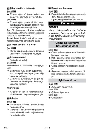 – 9 
Şekil 
 El tutamağını süpürme hortumuna 
bağlayın, oturduğu duyulmalıdır. 
Şekil 
 El tutamağını çıkartmak için man-dalı 
baş parmağınızla bastırın ve el 
tutamağını çekerek çıkartın. 
Not: El tutamağının çıkartılmasıyla bir-likte 
aksesuarlar direkt olarak süpürme 
hortumuna da takılabilir. 
Öneri: Zemini süpürmek için el tuta-mağını 
süpürme hortumuna takın. 
Şekil 
 Her iki süpürme borusunu birbirine 
takın ve el tutamağına bağlayın. 
Şekil 
Kuru ve ıslak kir arasında kolay geçiş 
için: 
 Zemindeki kuru kirleri süpürmek 
için, fırça şeridinin dışarı çıkartıldığı 
konumu kullanın. 
 Zemindeki suyu süpürmek için, ka-uçuk 
dudakların dışarı çıkartıldığı 
konumu kullanın. 
 Köşeler, ek yerleri, kalorifer radya-törleri 
ve zor ulaşılan bölgeler için. 
Şekil 
 Süpürme hortumunu elektrikli alete 
bağlamak için 
 Gerekirse, adaptörü bir bıçak kulla-narak 
elektrikli aletin bağlantı çapı-na 
adapte edin. 
Şekil 
 Elektrikli aletlerle çalışma sırasında 
daha fazla esneklik için. 
Uyarı: Adaptörle de kullanılabilir. 
TEDBIR 
Hem ıslak hem de kuru süpürme 
sırasında, her zaman yassı kat-lama 
filtresi takılmış durumday-ken 
çalışın! 
Şekil 
 Cihaz kafasını çıkartın ve içindeki-leri 
depodan alın. 
 Kabı çevirin, döner tekerlekleri tah-ditlere 
kadar kabın tabanındaki de-liklere 
bastırın. 
 Cihaz kafasını yerleştirin ve kilitle-yin. 
 Aksesuar yuvasının tutucusunu ci-haz 
kafasının arka tarafına klipsle-yin. 
Şekil 
 Aksesuarı bağlayınız. 
Şekil 
 Şebeke fişini takın. 
Şekil 
 Cihazı açın. 
Çıkartılabilir el tutamağı 
Vakum boruları 2 x 0,5 m 
Taban memesi 
(değiştirme kollu) 
Derz ucu 
Adaptör 
Esnek alet hortumu 
Kullanımı 
Cihazı çalıştırmaya 
başlamadan önce 
İşletime alma 
114 TR 
 