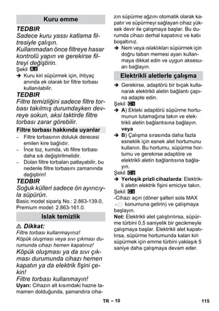 – 10 
TEDBIR 
Sadece kuru yassı katlama fil-tresiyle 
çalışın. 
Kullanmadan önce filtreye hasar 
kontrolü yapın ve gerekirse fil-treyi 
değiştirin. 
Şekil 
 Kuru kiri süpürmek için, ihtiyaç 
anında ek olarak bir filtre torbası 
kullanılabilir. 
TEDBIR 
Filtre temizliğini sadece filtre tor-bası 
takılmış durumdayken dev-reye 
sokun, aksi taktirde filtre 
torbası zarar görebilir. 
– Filtre torbasının doluluk derecesi 
emilen kire bağlıdır. 
– İnce toz, kumda, vb filtre torbası 
daha sık değiştirilmelidir. 
– Dolan filtre torbaları patlayabilir, bu 
nedenle filtre torbasını zamanında 
değiştirin! 
TEDBIR 
Soğuk külleri sadece ön ayırıcıy-la 
süpürün. 
Basic model sipariş No.: 2.863-139.0, 
Premium model: 2.863-161.0. 
 Dikkat: 
Filtre torbası kullanmayınız! 
Köpük oluşması veya sıvı çıkması du-rumunda 
cihazı hemen kapatınız! 
Köpük oluşması ya da sıvı çık-ması 
durumunda cihazı hemen 
kapatın ya da elektrik fişini çe-kin! 
Filtre torbası kullanmayın! 
Uyarı: Cihazın alt kısımdaki hazne ta-mamen 
dolduğunda, şamandıra ciha-zın 
süpürme ağzını otomatik olarak ka-patır 
ve süpürmeyi sağlayan cihaz yük-sek 
devir ile çalışmaya başlar. Bu du-rumda 
cihazı derhal kapatınız ve kabı 
boşaltınız. 
 Nem veya ıslaklıkları süpürmek için 
doğru taban memesi ayarı kullan-maya 
dikkat edin ve uygun aksesu-arı 
bağlayın. 
 Gerekirse, adaptörü bir bıçak kulla-narak 
elektrikli aletin bağlantı çapı-na 
adapte edin. 
Şekil 
 A) Ekteki adaptörü süpürme hortu-munun 
tutamağına takın ve elek-trikli 
aletin bağlantısına bağlayın. 
veya 
 B) Çalışma sırasında daha fazla 
esneklik için esnek alet hortumunu 
kullanın. Bu hortumu, süpürme hor-tumu 
ve gerekirse adaptöre ve 
elektrikli aletin bağlantısına bağla-yın. 
Şekil 
 Yerleşik prizli cihazlarda: Elektrik-li 
aletin elektrik fişini emiciye takın. 
Şekil 
-Cihazı açın (döner şalteri sola MAX 
konumuna getirin) ve çalışmaya 
başlayın. 
Not: Elektrikli alet çalıştırılırsa, süpür-me 
türbini 0,5 saniyelik bir gecikmeyle 
çalışmaya başlar. Elektrikli alet kapatı-lırsa, 
süpürme hortumunda kalan kiri 
süpürmek için emme türbini yaklaşık 5 
saniye daha çalışmaya devam eder. 
Kuru emme 
Filtre torbası hakkında uyarılar 
Islak temizlik 
Elektrikli aletlerle çalışma 
TR 115 
 