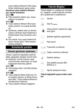 – 12 
yassı katlama filtresinin filtre kase-tinden 
sökülmesine gerek yoktur. 
Gerekirse yassı katlama filtresini 
ayrı olarak temizleyin. 
Şekil 
 Filtre kasetinin kilidini açın, dışarı 
katlayın ve çıkartın. 
Şekil 
 Yassı katlama filtresini filtre kase-tinden 
çıkartın ve vurarak temizle-yin. 
H 2 
 Gerekirse, sadece akar su altında 
yıkayın; silmeyin veya fırçalamayın. 
Kullanmadan önce tamamen kuru-tun. 
 Son olarak, kuru yassı katlama fil-tresini 
cihaza takın. Filtre kasetini 
cihaza yerleştirin. 
Cihazın süpürme kapasitesi azalırsa 
lütfen aşağıdaki noktaları kontrol edin. 
 Aksesuar, emme hortumu veya 
emme boruları tıkanmıştır, bir sopa 
kullanarak tıkanmayı giderin. 
Şekil 
 Filtre torbası dolu: Yeni filtre torbası 
yerleştirin. 
Şekil 
 Yassı katlama filtresi kirlenmiş: Fil-tre 
kasetini çıkartın ve filtreyi temiz-leyin 
(Bkz. Yassı katlama filtresinin 
temizlenmesi bölümü). 
 Yassı katlama filtresini değiştirin. 
Teknik bilgiler VI. sayfada yer almakta-dır. 
Aşağıda, orada kullanılan sembol-lerin 
açıklamasını bulabilirsiniz. 
Teknik değişiklik yapma hakkı saklı-dır! 
Arızalarda yardım 
Emme gücünün azalması 
H 2 
Teknik Bilgiler 
Gerilim 
Güç PNOMİNAL 
Cihaz prizinin maksimum bağ-lantı 
gücü 
Şebeke sigortası (gecikmeli) 
Kap hacmi 
Tutamaklı su bölmesi 
Taban memeli su bölmesi 
Elektrik kablosu 
Ses şiddeti seviyesi (EN 
60704-2-1) 
Ağırlık (aksesuar hariç) 
TR 117 
 