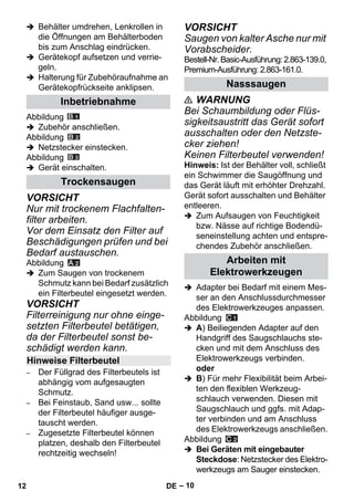 – 10 
 Behälter umdrehen, Lenkrollen in 
die Öffnungen am Behälterboden 
bis zum Anschlag eindrücken. 
 Gerätekopf aufsetzen und verrie-geln. 
 Halterung für Zubehöraufnahme an 
Gerätekopfrückseite anklipsen. 
Abbildung 
 Zubehör anschließen. 
Abbildung 
 Netzstecker einstecken. 
Abbildung 
 Gerät einschalten. 
VORSICHT 
Nur mit trockenem Flachfalten-filter 
arbeiten. 
Vor dem Einsatz den Filter auf 
Beschädigungen prüfen und bei 
Bedarf austauschen. 
Abbildung 
 Zum Saugen von trockenem 
Schmutz kann bei Bedarf zusätzlich 
ein Filterbeutel eingesetzt werden. 
VORSICHT 
Filterreinigung nur ohne einge-setzten 
Filterbeutel betätigen, 
da der Filterbeutel sonst be-schädigt 
werden kann. 
– Der Füllgrad des Filterbeutels ist 
abhängig vom aufgesaugten 
Schmutz. 
– Bei Feinstaub, Sand usw... sollte 
der Filterbeutel häufiger ausge-tauscht 
werden. 
– Zugesetzte Filterbeutel können 
platzen, deshalb den Filterbeutel 
rechtzeitig wechseln! 
VORSICHT 
Saugen von kalter Asche nur mit 
Vorabscheider. 
Bestell-Nr. Basic-Ausführung: 2.863-139.0, 
Premium-Ausführung: 2.863-161.0. 
 WARNUNG 
Bei Schaumbildung oder Flüs-sigkeitsaustritt 
das Gerät sofort 
ausschalten oder den Netzste-cker 
ziehen! 
Keinen Filterbeutel verwenden! 
Hinweis: Ist der Behälter voll, schließt 
ein Schwimmer die Saugöffnung und 
das Gerät läuft mit erhöhter Drehzahl. 
Gerät sofort ausschalten und Behälter 
entleeren. 
 Zum Aufsaugen von Feuchtigkeit 
bzw. Nässe auf richtige Bodendü-seneinstellung 
achten und entspre-chendes 
Zubehör anschließen. 
 Adapter bei Bedarf mit einem Mes-ser 
an den Anschlussdurchmesser 
des Elektrowerkzeuges anpassen. 
Abbildung 
 A) Beiliegenden Adapter auf den 
Handgriff des Saugschlauchs ste-cken 
und mit dem Anschluss des 
Elektrowerkzeugs verbinden. 
oder 
 B) Für mehr Flexibilität beim Arbei-ten 
den flexiblen Werkzeug-schlauch 
verwenden. Diesen mit 
Saugschlauch und ggfs. mit Adap-ter 
verbinden und am Anschluss 
des Elektrowerkzeugs anschließen. 
Abbildung 
 Bei Geräten mit eingebauter 
Steckdose: Netzstecker des Elektro-werkzeugs 
am Sauger einstecken. 
Inbetriebnahme 
Trockensaugen 
Hinweise Filterbeutel 
Nasssaugen 
Arbeiten mit 
Elektrowerkzeugen 
12 DE 
 