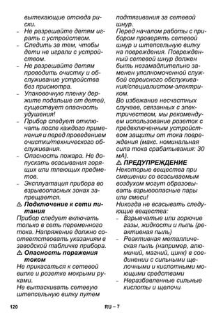 – 7 
вытекающие отсюда ри- 
ски. 
– Не разрешайте детям иг- 
рать с устройством. 
– Следить за тем, чтобы 
дети не играли с устрой- 
ством. 
– Не разрешайте детям 
проводить очистку и об- 
служивание устройства 
без присмотра. 
– Упаковочную пленку дер- 
жите подальше от детей, 
существует опасность 
удушения! 
– Прибор следует отклю- 
чать после каждого приме- 
нения и перед проведением 
очистки/технического об- 
служивания. 
– Опасность пожара. Не до- 
пускать всасывания горя- 
щих или тлеющих предме- 
тов. 
– Эксплуатация прибора во 
взрывоопасных зонах за- 
прещается. 
 Подключение к сети пи- 
тания 
Прибор следует включать 
только в сеть переменного 
тока. Напряжение должно со- 
ответствовать указаниям в 
заводской табличке прибора. 
 Опасность поражения 
током 
Не прикасаться к сетевой 
вилке и розетке мокрыми ру- 
ками. 
Не вытаскивать сетевую 
штепсельную вилку путем 
подтягивания за сетевой 
шнур. 
Перед началом работы с при- 
бором проверять сетевой 
шнур и штепсельную вилку 
на повреждения. Поврежден- 
ный сетевой шнур должен 
быть незамадлительно за- 
менен уполномоченной служ- 
бой сервисного обслужива- 
ния/специалистом-электри- 
ком. 
Во избежание несчастных 
случаев, связанных с элек- 
тричеством, мы рекоменду- 
ем использование розеток с 
предвключенным устройст- 
вом защиты от тока повре- 
ждения (макс. номинальная 
сила тока срабатывания: 30 
мА). 
 ПРЕДУПРЕЖДЕНИЕ 
Некоторые вещества при 
смешении со всасываемым 
воздухом могут образовы- 
вать взрывоопасные пары 
или смеси! 
Никогда не всасывать следу- 
ющие вещества: 
– Взрывчатые или горючие 
газы, жидкости и пыль (ре- 
активная пыль) 
– Реактивная металличе- 
ская пыль (например, алю- 
миний, магний, цинк) в сое- 
динении с сильными ще- 
лочными и кислотными мо- 
ющими средствами 
– Неразбавленные сильные 
кислоты и щелочи 
120 RU 
 