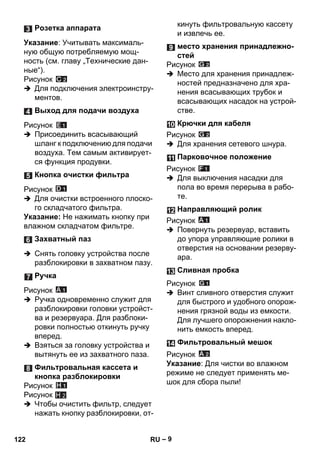 – 9 
Указание: Учитывать максималь- 
ную общую потребляемую мощ- 
ность (см. главу „Технические дан- 
ные“). 
Рисунок 
 Для подключения электроинстру- 
ментов. 
Рисунок 
 Присоединить всасывающий 
шланг к подключению для подачи 
воздуха. Тем самым активирует- 
ся функция продувки. 
Рисунок 
 Для очистки встроенного плоско- 
го складчатого фильтра. 
Указание: Не нажимать кнопку при 
влажном складчатом фильтре. 
 Снять головку устройства после 
разблокировки в захватном пазу. 
Рисунок 
 Ручка одновременно служит для 
разблокировки головки устройст- 
ва и резервуара. Для разблоки- 
ровки полностью откинуть ручку 
вперед. 
 Взяться за головку устройства и 
вытянуть ее из захватного паза. 
Рисунок 
Рисунок 
 Чтобы очистить фильтр, следует 
нажать кнопку разблокировки, от- 
кинуть фильтровальную кассету 
и извлечь ее. 
Рисунок 
 Место для хранения принадлеж- 
ностей предназначено для хра- 
нения всасывающих трубок и 
всасывающих насадок на устрой- 
стве. 
Рисунок 
 Для хранения сетевого шнура. 
Рисунок 
 Для выключения насадки для 
пола во время перерыва в рабо- 
те. 
Рисунок 
 Повернуть резервуар, вставить 
до упора управляющие ролики в 
отверстия на основании резерву- 
ара. 
Рисунок 
 Винт сливного отверстия служит 
для быстрого и удобного опорож- 
нения грязной воды из емкости. 
Для лучшего опорожнения накло- 
нить емкость вперед. 
Рисунок 
Указание: Для чистки во влажном 
режиме не следует применять ме- 
шок для сбора пыли! 
Розетка аппарата 
Выход для подачи воздуха 
Кнопка очистки фильтра 
Захватный паз 
Ручка 
Фильтровальная кассета и 
кнопка разблокировки 
H 2 
место хранения принадлежно- 
стей 
Крючки для кабеля 
Парковочное положение 
Направляющий ролик 
Сливная пробка 
Фильтровальный мешок 
122 RU 
 