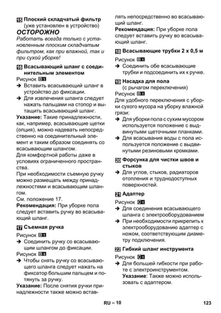– 10 
ОСТОРОЖНО 
Работать всегда только с уста- 
новленным плоским складчатым 
фильтром, как при влажной, так и 
при сухой уборке! 
Рисунок 
 Вставить всасывающий шланг в 
устройство до фиксации. 
 Для извлечения шланга следует 
нажать пальцами на стопор и вы- 
тащить всасывающий шланг. 
Указание: Такие принадлежности, 
как, например, всасывающие щетки 
(опция), можно надевать непосред- 
ственно на соединительный эле- 
мент и таким образом соединять со 
всасывающим шлангом. 
Для комфортной работы даже в 
условиях ограниченного простран- 
ства. 
При необходимости съемную ручку 
можно размещать между принад- 
лежностями и всасывающим шлан- 
гом. 
См. положение 17. 
Рекомендация: При уборке пола 
следует вставить ручку во всасыва- 
ющий шланг. 
Рисунок 
 Соединить ручку со всасываю- 
щим шлангом до фиксации. 
Рисунок 
 Чтобы снять ручку со всасываю- 
щего шланга следует нажать на 
фиксатор большим пальцем и по- 
тянуть за ручку. 
Указание: После снятия ручки при- 
надлежности также можно встав- 
лять непосредственно во всасываю- 
щий шланг. 
Рекомендация: При уборке пола 
следует вставить ручку во всасыва- 
ющий шланг. 
Рисунок 
 Соединить обе всасывающие 
трубки и подсоединить их к ручке. 
Рисунок 
Для удобного переключения с убор- 
ки сухого мусора на уборку влажной 
грязи: 
 Для уборки пола с сухим мусором 
используется положение с выд- 
винутыми щеточными планками. 
 Для всасывания воды с пола ис- 
пользуется положение с выдви- 
нутыми резиновыми кромками. 
 Для углов, стыков, радиаторов 
отопления и труднодоступных 
поверхностей. 
Рисунок 
 Для соединения всасывающего 
шланга с электрооборудованием 
 При необходимости прикрепить к 
электрооборудованию адаптер с 
ножом, соответствующим диаме- 
тру подключения. 
Рисунок 
 Для большей гибкости при рабо- 
те с электроинструментом. 
Указание: Также можно исполь- 
зовать с адаптером. 
Плоский складчатый фильтр 
(уже установлен в устройство) 
Всасывающий шланг с соеди- 
нительным элементом 
Съемная ручка 
Всасывающие трубки 2 х 0,5 м 
Насадка для пола 
(с рычагом переключения) 
Форсунка для чистки швов и 
стыков 
Адаптер 
Гибкий шланг инструмента 
RU 123 
 