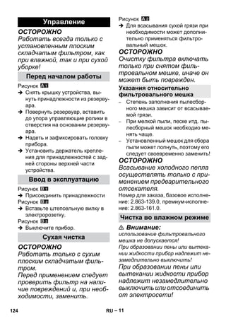 – 11 
ОСТОРОЖНО 
Работать всегда только с 
установленным плоским 
складчатым фильтром, как 
при влажной, так и при сухой 
уборке! 
Рисунок 
 Снять крышку устройства, вы- 
нуть принадлежности из резерву- 
ара. 
 Повернуть резервуар, вставить 
до упора управляющие ролики в 
отверстия на основании резерву- 
ара. 
 Надеть и зафиксировать головку 
прибора. 
 Установить держатель крепле- 
ния для принадлежностей с зад- 
ней стороны верхней части 
устройства. 
Рисунок 
 Присоединить принадлежности 
Рисунок 
 Вставьте штепсельную вилку в 
электророзетку. 
Рисунок 
 Выключите прибор. 
ОСТОРОЖНО 
Работать только с сухим 
плоским складчатым филь- 
тром. 
Перед применением следует 
проверить фильтр на нали- 
чие повреждений и, при необ- 
ходимости, заменить. 
Рисунок 
 Для всасывания сухой грязи при 
необходимости может дополни- 
тельно применяться фильтро- 
вальный мешок. 
ОСТОРОЖНО 
Очистку фильтра включать 
только при снятом филь- 
тровальном мешке, иначе он 
может быть поврежден. 
– Степень заполнения пылесбор- 
ного мешка зависит от всасывае- 
мой грязи. 
– При мелкой пыли, песке итд. пы- 
лесборный мешок необходио ме- 
нять чаще. 
– Установленный мешок для сбора 
пыли может лопнуть, поэтому его 
следует своевременно заменить! 
ОСТОРОЖНО 
Всасывание холодного пепла 
осуществлять только с при- 
менением предварительного 
отсекателя. 
Номер для заказа, базовое исполне- 
ние: 2.863-139.0, премиум-исполне- 
ние: 2.863-161.0. 
 Внимание: 
использование фильтровального 
мешка не допускается! 
При образовании пены или вытека- 
нии жидкости прибор надлежит не- 
замедлительно выключить! 
При образовании пены или 
вытекании жидкости прибор 
надлежит незамедлительно 
выключить или отсоединить 
от электросети! 
Управление 
Перед началом работы 
Ввод в эксплуатацию 
Сухая чистка 
Указания относительно 
фильтровального мешка 
Чистка во влажном режиме 
124 RU 
 