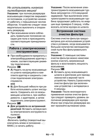 – 12 
Не использовать никакого 
пылесборного мешка! 
Указание: при полном резервуаре 
всасывающее отверстие закрывает- 
ся поплавком, а устройство начина- 
ет работать с повышенным числом 
оборотов. Устройство следует неза- 
медлительно выключить и опорож- 
нить резервуар. 
 При всасывании влаги соблю- 
дать правильное положение на- 
садки для пола и присоединять 
соответствующие принадлежно- 
сти. 
 При необходимости прикрепить к 
электрооборудованию адаптер с 
ножом, соответствующим диаме- 
тру подключения. 
Рисунок 
 A) Надеть на ручку всасывающе- 
го шланга находящийся в ком- 
плекте адаптер и соединить с ме- 
стом подключения электроин- 
струмента. 
или 
 Б) Для большей гибкости при ра- 
боте использовать шланг инстру- 
мента. Соединить его со всасы- 
вающим шлангом и, при необхо- 
димости, с адаптером, а затем 
подключить электроинструмент. 
Рисунок 
 Для устройств со встроенной 
розеткой: Вставить сетевую вил- 
ку электрического инструмента в 
пылесос. 
Рисунок 
-Включить прибор (поворотный вы- 
ключатель влево в положение 
МАКС.) и начать работу. 
Указание: После включения элек- 
троинструмента всасывающая тур- 
бина запускается с 0,5-секундной 
задержкой. При выключении элек- 
троинструмента всасывающая тур- 
бина продолжает работать по инер- 
ции еще примерно 5 секунд, чтобы 
всосать остатки мусора из шланга. 
Система очистки фильтра предус- 
мотрена для использования устрой- 
ства в условиях, когда всасывается 
большое количество мелкодиспер- 
сной пыли без фильтровального 
мешка. 
Указание: С помощью системы 
очистки фильтра можно нажатием 
кнопки очистить загрязненный 
фильтр и восстановить мощность 
всасывания. 
Рисунок 
 Вставить ручку всасывающего 
шланга в крепление для принад- 
лежностей в верхней части 
устройства. Нажать 3 раза кнопку 
очистки фильтра при включен- 
ном устройстве с интервалом в 
4 секунды. 
Указание: После многократного 
применения кнопки очистки филь- 
тра следует проверять уровень за- 
полнения резервуара для мусора. 
Иначе при открытии резервуара мо- 
жет произойти вытекание грязи. 
Работа с электрическими 
инструментами 
Встроенная система 
очистки фильтра 
RU 125 
 