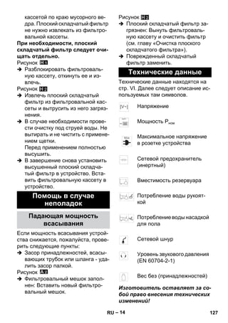 – 14 
кассетой по краю мусорного ве- 
дра. Плоский складчатый фильтр 
не нужно извлекать из фильтро- 
вальной кассеты. 
При необходимости, плоский 
складчатый фильтр следует очи- 
щать отдельно. 
Рисунок 
 Разблокировать фильтроваль- 
ную кассету, откинуть ее и из- 
влечь. 
Рисунок 
H 2 
 Извлечь плоский складчатый 
фильтр из фильтровальной кас- 
сеты и вытрусить из него загряз- 
нения. 
 В случае необходимости прове- 
сти очистку под струей воды. Не 
вытирать и не чистить с примене- 
нием щетки. 
Перед применением полностью 
высушить. 
 В завершение снова установить 
высушенный плоский складча- 
тый фильтр в устройство. Вста- 
вить фильтровальную кассету в 
устройство. 
Если мощность всасывания устрой- 
ства снижается, пожалуйста, прове- 
рить следующие пункты: 
 Засор принадлежностей, всасы- 
вающих трубок или шланга - уда- 
лить засор палкой. 
Рисунок 
 Фильтровальный мешок запол- 
нен: Вставить новый фильтро- 
вальный мешок. 
Рисунок 
H 2 
 Плоский складчатый фильтр за- 
грязнен: Вынуть фильтроваль- 
ную кассету и очистить фильтр 
(см. главу «Очистка плоского 
складчатого фильтра»). 
 Поврежденный складчатый 
фильтр заменить. 
Технические данные находятся на 
стр. VI. Далее следует описание ис- 
пользуемых там символов. 
Изготовитель оставляет за со- 
бой право внесения технических 
изменений! 
Помощь в случае 
неполадок 
Падающая мощность 
всасывания 
Технические данные 
Напряжение 
Мощность Рном 
Максимальное напряжение 
в розетке устройства 
Сетевой предохранитель 
(инертный) 
Вместимость резервуара 
Потребление воды рукоят- 
кой 
Потребление воды насадкой 
для пола 
Сетевой шнур 
Уровень звукового давления 
(EN 60704-2-1) 
Вес без (принадлежностей) 
RU 127 
 