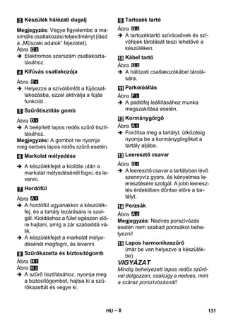 – 8 
Megjegyzés: Vegye figyelembe a ma-ximális 
csatlakozási teljesítményt (lásd 
a „Műszaki adatok“ fejezetet). 
Ábra 
 Elektromos szerszám csatlakozta-tásához. 
Ábra 
 Helyezze a szívótömlőt a fújócsat-lakozásba, 
ezzel aktiválja a fújás 
funkciót . 
Ábra 
 A beépített lapos redős szűrő tisztí-tásához. 
Megjegyzés: A gombot ne nyomja 
meg nedves lapos redős szűrő esetén. 
 A készülékfejet a kioldás után a 
markolat mélyedésénél fogni, és le-venni. 
Ábra 
 A hordófül ugyanakkor a készülék-fej, 
és a tartály lezárására is szol-gál. 
Kioldáshoz a fület egészen elő-re 
hajtani, amíg a zár szabaddá vá-lik. 
 A készülékfejet a markolat mélye-désénél 
megfogni, és levenni. 
Ábra 
Ábra 
 A szűrő tisztításához, nyomja meg 
a biztosítógombot, hajtsa ki a szű-rőkazettát 
és vegye ki. 
Ábra 
 A tartozéktartó szívócsövek és szí-vófejek 
tárolását teszi lehetővé a 
készüléken. 
Ábra 
 A hálózati csatlakozókábel tárolá-sára. 
Ábra 
 A padlófej leállításához munka 
megszakítása esetén. 
Ábra 
 Fordítsa meg a tartályt, ütközésig 
nyomja be a kormánygörgőket a 
tartály aljába. 
Ábra 
 A leeresztő csavar a tartályban lévő 
szennyvíz gyors, és kényelmes le-eresztésére 
szolgál. A jobb leeresz-tés 
érdekében döntse előre a tar-tályt. 
Ábra 
Megjegyzés: Nedves porszívózás 
esetén nem szabad porzsákot behe-lyezni! 
VIGYÁZAT 
Mindig behelyezett lapos redős szűrő-vel 
dolgozzon, csakúgy a nedves, mint 
a száraz porszívózásnál! 
Készülék hálózati dugalj 
Kifúvás csatlakozója 
Szűrőtisztítás gomb 
Markolat mélyedése 
Hordófül 
Szűrőkazetta és biztosítógomb 
H 2 
Tartozék tartó 
Kábel tartó 
Parkolóállás 
Kormánygörgő 
Leeresztő csavar 
Porzsák 
Lapos harmonikaszűrő 
(már be van helyezve a készülék-be) 
HU 131 
 