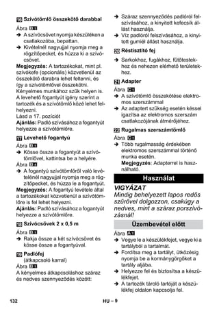 – 9 
Ábra 
 A szívócsövet nyomja készüléken a 
csatlakozóba, bepattan. 
 Kivételnél nagyujjal nyomja meg a 
rögzítőpecket, és húzza ki a szívó-csövet. 
Megjegyzés: A tartozékokat, mint pl. 
szívókefe (opcionális) közvetlenül az 
összekötő darabra lehet feltenni, és 
így a szívótömlővel összekötni. 
Kényelmes munkához szűk helyen is. 
A levehető fogantyút igény szerint a 
tartozék és a szívótömlő közé lehet fel-helyezni. 
Lásd a 17. pozíciót 
Ajánlás: Padló szívásához a fogantyút 
helyezze a szívótömlőre. 
Ábra 
 Kösse össze a fogantyút a szívó-tömlővel, 
kattintsa be a helyére. 
Ábra 
 A fogantyú szívótömlőről való levé-telénél 
nagyujjal nyomja meg a rög-zítőpecket, 
és húzza le a fogantyút. 
Megjegyzés: A fogantyú levétele által 
a tartozékokat közvetlenül a szívótöm-lőre 
is fel lehet helyezni. 
Ajánlás: Padló szívásához a fogantyút 
helyezze a szívótömlőre. 
Ábra 
 Rakja össze a két szívócsövet és 
kösse össze a fogantyúval. 
Ábra 
A kényelmes átkapcsoláshoz száraz 
és nedves szennyeződés között: 
 Száraz szennyeződés padlóról fel-szívásához, 
a kinyitott kefecsík ál-lást 
használja. 
 Víz padlóról felszívásához, a kinyi-tott 
gumiél állást használja. 
 Sarkokhoz, fugákhoz, fűtőtestek-hez 
és nehezen elérhető területek-hez. 
Ábra 
 A szívótömlő összekötése elektro-mos 
szerszámmal 
 Az adaptert szükség esetén késsel 
igazítsa az elektromos szerszám 
csatlakozójának átmérőjéhez. 
Ábra 
 Több rugalmasság érdekében 
elektromos szerszámmal történő 
munka esetén. 
Megjegyzés: Adapterrel is hasz-nálható. 
VIGYÁZAT 
Mindig behelyezett lapos redős 
szűrővel dolgozzon, csakúgy a 
nedves, mint a száraz porszívó-zásnál! 
Ábra 
 Vegye le a készülékfejet, vegye ki a 
tartályból a tartalmát. 
 Fordítsa meg a tartályt, ütközésig 
nyomja be a kormánygörgőket a 
tartály aljába. 
 Helyezze fel és biztosítsa a készü-lékfejet. 
 A tartozék tároló tartóját a készü-lékfej 
oldalon kapcsolja fel. 
Szívótömlő összekötő darabbal 
Levehető fogantyú 
Szívócsövek 2 x 0,5 m 
Padlófej 
(átkapcsoló karral) 
Réstisztító fej 
Adapter 
Rugalmas szerszámtömlő 
Használat 
Üzembevétel előtt 
132 HU 
 