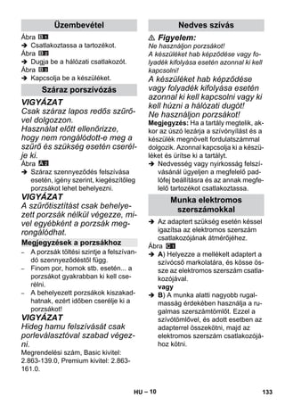 – 10 
Ábra 
 Csatlakoztassa a tartozékot. 
Ábra 
 Dugja be a hálózati csatlakozót. 
Ábra 
 Kapcsolja be a készüléket. 
VIGYÁZAT 
Csak száraz lapos redős szűrő-vel 
dolgozzon. 
Használat előtt ellenőrizze, 
hogy nem rongálódott-e meg a 
szűrő és szükség esetén cserél-je 
ki. 
Ábra 
 Száraz szennyeződés felszívása 
esetén, igény szerint, kiegészítőleg 
porzsákot lehet behelyezni. 
VIGYÁZAT 
A szűrőtisztítást csak behelye-zett 
porzsák nélkül végezze, mi-vel 
egyébként a porzsák meg-rongálódhat. 
– A porzsák töltési szintje a felszívan-dó 
szennyeződéstől függ. 
– Finom por, homok stb. esetén... a 
porzsákot gyakrabban ki kell cse-rélni. 
– A behelyezett porzsákok kiszakad-hatnak, 
ezért időben cserélje ki a 
porzsákot! 
VIGYÁZAT 
Hideg hamu felszívását csak 
porleválasztóval szabad végez-ni. 
Megrendelési szám, Basic kivitel: 
2.863-139.0, Premium kivitel: 2.863- 
161.0. 
 Figyelem: 
Ne használjon porzsákot! 
A készüléket hab képződése vagy fo-lyadék 
kifolyása esetén azonnal ki kell 
kapcsolni! 
A készüléket hab képződése 
vagy folyadék kifolyása esetén 
azonnal ki kell kapcsolni vagy ki 
kell húzni a hálózati dugót! 
Ne használjon porzsákot! 
Megjegyzés: Ha a tartály megtelik, ak-kor 
az úszó lezárja a szívónyílást és a 
készülék megnövelt fordulatszámmal 
dolgozik. Azonnal kapcsolja ki a készü-léket 
és ürítse ki a tartályt. 
 Nedvesség vagy nyirkosság felszí-vásánál 
ügyeljen a megfelelő pad-lófej 
beállításra és az annak megfe-lelő 
tartozékot csatlakoztassa. 
 Az adaptert szükség esetén késsel 
igazítsa az elektromos szerszám 
csatlakozójának átmérőjéhez. 
Ábra 
 A) Helyezze a mellékelt adaptert a 
szívócső markolatára, és kösse ös-sze 
az elektromos szerszám csatla-kozójával. 
vagy 
 B) A munka alatti nagyobb rugal-masság 
érdekében használja a ru-galmas 
szerszámtömlőt. Ezzel a 
szívótömlővel, és adott esetben az 
adapterrel összekötni, majd az 
elektromos szerszám csatlakozójá-hoz 
kötni. 
Üzembevétel 
Száraz porszívózás 
Megjegyzések a porzsákhoz 
Nedves szívás 
Munka elektromos 
szerszámokkal 
HU 133 
 