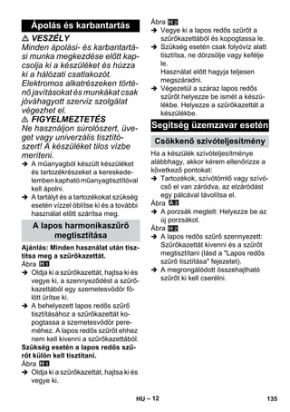 – 12 
 VESZÉLY 
Minden ápolási- és karbantartá-si 
munka megkezdése előtt kap-csolja 
ki a készüléket és húzza 
ki a hálózati csatlakozót. 
Elektromos alkatrészeken törté-nő 
javításokat és munkákat csak 
jóváhagyott szerviz szolgálat 
végezhet el. 
 FIGYELMEZTETÉS 
Ne használjon súrolószert, üve-get 
vagy univerzális tisztító-szert! 
A készüléket tilos vízbe 
meríteni. 
 A műanyagból készült készüléket 
és tartozékrészeket a kereskede-lemben 
kapható műanyagtisztítóval 
kell ápolni. 
 A tartályt és a tartozékokat szükség 
esetén vízzel öblítse ki és a további 
használat előtt szárítsa meg. 
Ajánlás: Minden használat után tisz-títsa 
meg a szűrőkazettát. 
Ábra 
 Oldja ki a szűrőkazettát, hajtsa ki és 
vegye ki, a szennyeződést a szűrő-kazettából 
egy szemetesvödör fö-lött 
ürítse ki. 
 A behelyezett lapos redős szűrő 
tisztításához a szűrőkazettát ko-pogtassa 
a szemetesvödör pere-méhez. 
A lapos redős szűrőt ehhez 
nem kell kivenni a szűrőkazettából. 
Szükség esetén a lapos redős szű-rőt 
külön kell tisztítani. 
Ábra 
 Oldja ki a szűrőkazettát, hajtsa ki és 
vegye ki. 
Ábra 
H 2 
 Vegye ki a lapos redős szűrőt a 
szűrőkazettából és kopogtassa le. 
 Szükség esetén csak folyóvíz alatt 
tisztítsa, ne dörzsölje vagy kefélje 
le. 
Használat előtt hagyja teljesen 
megszáradni. 
 Végezetül a száraz lapos redős 
szűrőt helyezze be ismét a készü-lékbe. 
Helyezze a szűrőkazettát a 
készülékbe. 
Ha a készülék szívóteljesítménye 
alábbhagy, akkor kérem ellenőrizze a 
következő pontokat: 
 Tartozékok, szívótömlő vagy szívó-cső 
el van záródva, az elzáródást 
egy pálcával távolítsa el. 
Ábra 
 A porzsák megtelt: Helyezze be az 
új porzsákot. 
Ábra 
 A lapos redős szűrő szennyezett: 
Szűrőkazettát kivenni és a szűrőt 
megtisztítani (lásd a Lapos redős 
szűrő tisztítása fejezetet). 
 A megrongálódott összehajtható 
szűrőt ki kell cserélni. 
Ápolás és karbantartás 
A lapos harmonikaszűrő 
megtisztítása 
Segítség üzemzavar esetén 
Csökkenő szívóteljesítmény 
H 2 
HU 135 
 