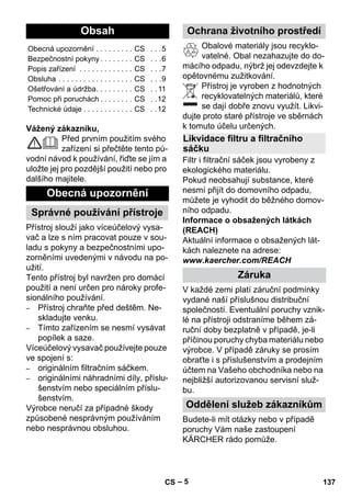 – 5 
Vážený zákazníku, 
Před prvním použitím svého 
zařízení si přečtěte tento pů-vodní 
návod k používání, řiďte se jím a 
uložte jej pro pozdější použití nebo pro 
dalšího majitele. 
Přístroj slouží jako víceúčelový vysa-vač 
a lze s ním pracovat pouze v sou-ladu 
s pokyny a bezpečnostními upo-zorněními 
uvedenými v návodu na po-užití. 
Tento přístroj byl navržen pro domácí 
použití a není určen pro nároky profe-sionálního 
používání. 
– Přístroj chraňte před deštěm. Ne-skladujte 
venku. 
– Tímto zařízením se nesmí vysávat 
popílek a saze. 
Víceúčelový vysavač používejte pouze 
ve spojení s: 
– originálním filtračním sáčkem. 
– originálními náhradními díly, příslu-šenstvím 
nebo speciálním příslu-šenstvím. 
Výrobce neručí za případné škody 
způsobené nesprávným používáním 
nebo nesprávnou obsluhou. 
Obalové materiály jsou recyklo-vatelné. 
Obal nezahazujte do do-mácího 
odpadu, nýbrž jej odevzdejte k 
opětovnému zužitkování. 
Přístroj je vyroben z hodnotných 
recyklovatelných materiálů, které 
se dají dobře znovu využít. Likvi-dujte 
proto staré přístroje ve sběrnách 
k tomuto účelu určených. 
Filtr i filtrační sáček jsou vyrobeny z 
ekologického materiálu. 
Pokud neobsahují substance, které 
nesmí přijít do domovního odpadu, 
můžete je vyhodit do běžného domov-ního 
odpadu. 
Informace o obsažených látkách 
(REACH) 
Aktuální informace o obsažených lát-kách 
naleznete na adrese: 
www.kaercher.com/REACH 
V každé zemi platí záruční podmínky 
vydané naší příslušnou distribuční 
společností. Eventuální poruchy vznik-lé 
na přístroji odstraníme během zá-ruční 
doby bezplatně v případě, je-li 
příčinou poruchy chyba materiálu nebo 
výrobce. V případě záruky se prosím 
obraťte i s příslušenstvím a prodejním 
účtem na Vašeho obchodníka nebo na 
nejbližší autorizovanou servisní služ-bu. 
Budete-li mít otázky nebo v případě 
poruchy Vám naše zastoupení 
KÄRCHER rádo pomůže. 
Obsah 
Obecná upozornění . . . . . . . . . CS . . .5 
Bezpečnostní pokyny . . . . . . . . CS . . .6 
Popis zařízení . . . . . . . . . . . . . CS . . .7 
Obsluha . . . . . . . . . . . . . . . . . . CS . . .9 
Ošetřování a údržba. . . . . . . . . CS . . 11 
Pomoc při poruchách . . . . . . . . CS . .12 
Technické údaje . . . . . . . . . . . . CS . .12 
Obecná upozornění 
Správné používání přístroje 
Ochrana životního prostředí 
Likvidace filtru a filtračního 
sáčku 
Záruka 
Oddělení služeb zákazníkům 
CS 137 
 