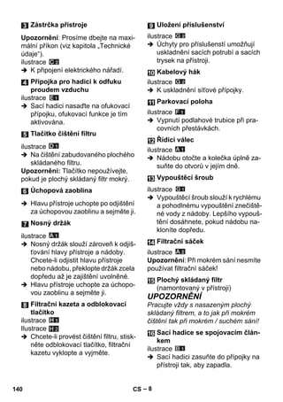 – 8 
Upozornění: Prosíme dbejte na maxi-mální 
příkon (viz kapitola „Technické 
údaje“). 
ilustrace 
 K připojení elektrického nářadí. 
ilustrace 
 Sací hadici nasaďte na ofukovací 
přípojku, ofukovací funkce je tím 
aktivována. 
ilustrace 
 Na čištění zabudovaného plochého 
skládaného filtru. 
Upozornění: Tlačítko nepoužívejte, 
pokud je plochý skládaný filtr mokrý. 
 Hlavu přístroje uchopte po odjištění 
za úchopovou zaoblinu a sejměte ji. 
ilustrace 
 Nosný držák slouží zároveň k odjiš-ťování 
hlavy přístroje a nádoby. 
Chcete-li odjistit hlavu přístroje 
nebo nádobu, překlopte držák zcela 
dopředu až je zajištění uvolněné. 
 Hlavu přístroje uchopte za úchopo-vou 
zaoblinu a sejměte ji. 
ilustrace 
Ilustrace 
 Chcete-li provést čištění filtru, stisk-něte 
odblokovací tlačítko, filtrační 
kazetu vyklopte a vyjměte. 
ilustrace 
 Úchyty pro příslušenstí umožňují 
uskladnění sacích potrubí a sacích 
trysek na přístroji. 
ilustrace 
 K uskladnění síťové přípojky. 
ilustrace 
 Vypnutí podlahové trubice při pra-covních 
přestávkách. 
ilustrace 
 Nádobu otočte a kolečka úplně za-suňte 
do otvorů v jejím dně. 
ilustrace 
 Vypouštěcí šroub slouží k rychlému 
a pohodlnému vypouštění znečiště-né 
vody z nádoby. Lepšího vypouš-tění 
dosáhnete, pokud nádobu na-kloníte 
dopředu. 
ilustrace 
Upozornění: Při mokrém sání nesmíte 
používat filtrační sáček! 
UPOZORNĚNÍ 
Pracujte vždy s nasazeným plochý 
skládaný filtrem, a to jak při mokrém 
čištění tak při mokrém / suchém sání! 
ilustrace 
 Sací hadici zasuňte do přípojky na 
přístroji tak, aby zapadla. 
Zástrčka přístroje 
Přípojka pro hadici k odfuku 
proudem vzduchu 
Tlačítko čištění filtru 
Úchopová zaoblina 
Nosný držák 
Filtrační kazeta a odblokovací 
tlačítko 
H 2 
Uložení příslušenství 
Kabelový hák 
Parkovací poloha 
Řídicí válec 
Vypouštěcí šroub 
Filtrační sáček 
Plochý skládaný filtr 
(namontovaný v přístroji) 
Sací hadice se spojovacím člán-kem 
140 CS 
 