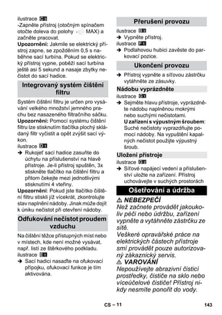 – 11 
ilustrace 
-Zapněte přístroj (otočným spínačem 
otočte doleva do polohy MAX) a 
začněte pracovat. 
Upozornění: Jakmile se elektrický pří-stroj 
zapne, se zpožděním 0,5 s na-běhne 
sací turbína. Pokud se elektric-ký 
přístroj vypne, poběží sací turbína 
ještě asi 5 sekund a nasaje zbytky ne-čistot 
do sací hadice. 
Systém čištění filtru je určen pro vysá-vání 
velkého množství jemného pra-chu 
bez nasazeného filtračního sáčku. 
Upozornění: Pomocí systému čištění 
filtru lze stisknutím tlačítka plochý sklá-daný 
filtr vyčistit a opět zvýšit sací vý-kon. 
ilustrace 
 Rukojeť sací hadice zasuňte do 
úchytu na příslušenství na hlavě 
přístroje. Je-li přístroj spuštěn, 3x 
stiskněte tlačítko na čištění filtru a 
přitom čekejte mezi jednotlivými 
stisknutími 4 vteřiny. 
Upozornění: Pokud jste tlačítko čiště-ní 
filtru stiskli jíž vícekrát, zkontrolujte 
stav naplnění nádoby. Jinak může dojít 
k úniku nečistot při otevření nádoby. 
Na čištění těžce přístupných míst nebo 
v místech, kde není možné vysávat, 
např. listí ze štěrkového podkladu. 
ilustrace 
 Sací hadici nasaďte na ofukovací 
přípojku, ofukovací funkce je tím 
aktivována. 
ilustrace 
 Vypněte přístroj. 
ilustrace 
 Podlahovou hubici zavěste do par-kovací 
pozice. 
 Přístroj vypněte a síťovou zástrčku 
vytáhněte ze zásuvky. 
ilustrace 
 Sejměte hlavu přístroje, vyprázdně-te 
nádobu naplněnou mokrými 
nebo suchými nečistotami. 
U zařízení s výpustným šroubem: 
Suché nečistoty vyprazdňujte po-mocí 
nádoby. Na vypuštění kapal-ných 
nečistot použijte výpustný 
šroub. 
ilustrace 
 Síťové napájecí vedení a příslušen-ství 
uložte na zařízení. Přístroj 
uchovávejte v suchých prostorách 
 NEBEZPEČÍ 
Než začnete provádět jakouko-liv 
péči nebo údržbu, zařízení 
vypněte a vytáhněte zástrčku ze 
sítě. 
Veškeré opravářské práce na 
elektrických částech přístroje 
smí provádět pouze autorizova-ný 
zákaznický servis. 
 VAROVÁNÍ 
Nepoužívejte abrazivní čisticí 
prostředky, čističe na sklo nebo 
víceúčelové čističe! Přístroj ni-kdy 
nesmíte ponořit do vody. 
Integrovaný systém čištění 
filtru 
Odfukování nečistot proudem 
vzduchu 
Přerušení provozu 
Ukončení provozu 
Nádobu vyprázdněte 
Uložení přístroje 
Ošetřování a údržba 
CS 143 
 