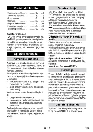 – 5 
Spoštovani kupec, 
Pred prvo uporabo Vaše na-prave 
preberite to originalno 
navodilo za uporabo, ravnajte se po 
njem in shranite ga za morebitno ka-snejšo 
uporabo ali za naslednjega la-stnika. 
Naprava je v skladu z opisom in varno-stnimi 
napotki v tem navodilu za upora-bo 
namenjena za uporabo kot večna-menski 
sesalnik. 
Ta naprava je razvita za privatno upo-rabo 
in ne izpolnjuje zahtev za uporabo 
v industriji. 
– Napravo zaščitite pred dežjem. Ne 
hranite je na odprtem. 
– S to napravo se ne sme sesati pe-pela 
in saj. 
Večnamenski sesalnik uporabljajte le 
z: 
– originalno filtrsko vrečko. 
– originalnimi nadomestnimi deli, ori-ginalnim 
priborom ali specialnim 
priborom. 
Proizvajalec ne odgovarja za morebi-tno 
škodo, ki je nastala zaradi nena-menske 
uporabe ali napačnega roko-vanja. 
Embalažo je mogoče reciklirati. 
Prosimo, da embalaže ne odlaga-te 
med gospodinjski odpad, pač pa jo 
oddajte v ponovno predelavo. 
Stare naprave vsebujejo po-membne 
materiale, ki so name-njeni 
za nadaljnjo predelavo. Zato 
stare naprave zavrzite s pomočjo 
ustreznih zbiralnih sistemov. 
Filtri in filtrske vrečke so izdelani iz 
okolju prijaznih materialov. 
V kolikor ne vsebujejo snovi, ki so v go-spodinjskih 
odpadkih prepovedane, jih 
lahko odvržete v običajen gospodinjski 
odpad. 
Opozorila k sestavinam (REACH) 
Aktualne informacije o sestavinah naj-dete 
na: 
www.kaercher.com/REACH 
V vseh deželah veljajo garantni pogoji, 
ki jih definirajo pripadajoča predstavni-štva 
proizvajalca. Morebitne nepravil-nosti 
na napravi, ki se pojavijo zaradi 
materialnih oziroma proizvodnih na-pak, 
nadomestimo v garantnem času 
brezplačno. V primeru, da se naprava 
pokvari, se z originalnim računom in 
pripadajočim priborom oglasite pri pro-dajalcu 
oziroma pri najbližji pooblašče-ni 
servisni službi. 
V primeru vprašanj ali motenj se obrni-te 
na našo KÄRCHER podružnico. 
Vsebinsko kazalo 
Splošna navodila . . . . . . . . . . . SL . . .5 
Varnostna navodila. . . . . . . . . . SL . . .6 
Opis naprave . . . . . . . . . . . . . . SL . . .7 
Uporaba . . . . . . . . . . . . . . . . . . SL . . .9 
Nega in vzdrževanje. . . . . . . . . SL . . 11 
Pomoč pri motnjah . . . . . . . . . . SL . .12 
Tehnični podatki . . . . . . . . . . . . SL . .12 
Splošna navodila 
Namenska uporaba 
Varstvo okolja 
Odstranitev filtrov in filtrskih 
vrečk 
Garancija 
Uporabniški servis 
SL 145 
 