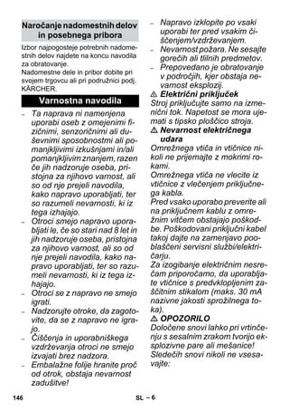 – 6 
Izbor najpogosteje potrebnih nadome-stnih 
delov najdete na koncu navodila 
za obratovanje. 
Nadomestne dele in pribor dobite pri 
svojem trgovcu ali pri podružnici podj. 
KÄRCHER. 
– Ta naprava ni namenjena 
uporabi oseb z omejenimi fi-zičnimi, 
senzoričnimi ali du-ševnimi 
sposobnostmi ali po-manjkljivimi 
izkušnjami in/ali 
pomanjkljivim znanjem, razen 
če jih nadzoruje oseba, pri-stojna 
za njihovo varnost, ali 
so od nje prejeli navodila, 
kako napravo uporabljati, ter 
so razumeli nevarnosti, ki iz 
tega izhajajo. 
– Otroci smejo napravo upora-bljati 
le, če so stari nad 8 let in 
jih nadzoruje oseba, pristojna 
za njihovo varnost, ali so od 
nje prejeli navodila, kako na-pravo 
uporabljati, ter so razu-meli 
nevarnosti, ki iz tega iz-hajajo. 
– Otroci se z napravo ne smejo 
igrati. 
– Nadzorujte otroke, da zagoto-vite, 
da se z napravo ne igra-jo. 
– Čiščenja in uporabniškega 
vzdrževanja otroci ne smejo 
izvajati brez nadzora. 
– Embalažne folije hranite proč 
od otrok, obstaja nevarnost 
zadušitve! 
– Napravo izklopite po vsaki 
uporabi ter pred vsakim či-ščenjem/ 
vzdrževanjem. 
– Nevarnost požara. Ne sesajte 
gorečih ali tlilnih predmetov. 
– Prepovedano je obratovanje 
v področjih, kjer obstaja ne-varnost 
eksplozij. 
 Električni priključek 
Stroj priključujte samo na izme-nični 
tok. Napetost se mora uje-mati 
s tipsko ploščico stroja. 
 Nevarnost električnega 
udara 
Omrežnega vtiča in vtičnice ni-koli 
ne prijemajte z mokrimi ro-kami. 
Omrežnega vtiča ne vlecite iz 
vtičnice z vlečenjem priključne-ga 
kabla. 
Pred vsako uporabo preverite ali 
na priključnem kablu z omre-žnim 
vitčem obstajajo poškod-be. 
Poškodovani priključni kabel 
takoj dajte na zamenjavo poo-blaščeni 
servisni službi/elektri-čarju. 
Za izogibanje električnim nesre-čam 
priporočamo, da uporablja-te 
vtičnice s predvklopljenim za-ščitnim 
stikalom (maks. 30 mA 
nazivne jakosti sprožilnega to-ka). 
 OPOZORILO 
Določene snovi lahko pri vrtinče-nju 
s sesalnim zrakom tvorijo ek-splozivne 
pare ali mešanice! 
Sledečih snovi nikoli ne vsesa-vajte: 
Naročanje nadomestnih delov 
in posebnega pribora 
Varnostna navodila 
146 SL 
 