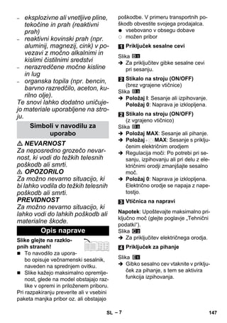 – 7 
– eksplozivne ali vnetljive pline, 
tekočine in prah (reaktivni 
prah) 
– reaktivni kovinski prah (npr. 
aluminij, magnezij, cink) v po-vezavi 
z močno alkalnimi in 
kislimi čistilnimi sredstvi 
– nerazredčene močne kisline 
in lug 
– organska topila (npr. bencin, 
barvno razredčilo, aceton, ku-rilno 
olje). 
Te snovi lahko dodatno uničuje-jo 
materiale uporabljene na stro-ju. 
 NEVARNOST 
Za neposredno grozečo nevar-nost, 
ki vodi do težkih telesnih 
poškodb ali smrti. 
 OPOZORILO 
Za možno nevarno situacijo, ki 
bi lahko vodila do težkih telesnih 
poškodb ali smrti. 
PREVIDNOST 
Za možno nevarno situacijo, ki 
lahko vodi do lahkih poškodb ali 
materialne škode. 
Slike glejte na razklo-pnih 
straneh! 
 To navodilo za upora-bo 
opisuje večnamenski sesalnik, 
naveden na sprednjem ovitku. 
 Slike kažejo maksimalno opremlje-nost, 
glede na model obstajajo raz-like 
v opremi in priloženem priboru. 
Pri razpakiranju preverite ali v vsebini 
paketa manjka pribor oz. ali obstajajo 
poškodbe. V primeru transportnih po-škodb 
obvestite svojega prodajalca. 
vsebovano v obsegu dobave 
možen pribor 
Slika 
 Za priključitev gibke sesalne cevi 
pri sesanju. 
Slika 
 Položaj I: Sesanje ali izpihovanje. 
Položaj 0: Naprava je izklopljena. 
Slika 
 Položaj MAX: Sesanje ali pihanje. 
 Položaj MAX: Sesanje s priklju-čenim 
električnim orodjem 
 Regulacija moči: Po potrebi pri se-sanju, 
izpihovanju ali pri delu z ele-ktričnimi 
orodji zmanjšajte sesalno 
moč. 
 Položaj 0: Naprava je izklopljena. 
Električno orodje se napaja z nape-tostjo. 
Napotek: Upoštevajte maksimalno pri-ključno 
moč (glejte poglavje „Tehnični 
podatki“). 
Slika 
 Za priključitev električnega orodja. 
Slika 
 Gibko sesalno cev vtaknite v priklju-ček 
za pihanje, s tem se aktivira 
funkcija izpihovanja. 
Simboli v navodilu za 
uporabo 
Opis naprave 
Priključek sesalne cevi 
Stikalo na stroju (ON/OFF) 
(brez vgrajene vtičnice) 
Stikalo na stroju (ON/OFF) 
(z vgrajeno vtičnico) 
Vtičnica na napravi 
Priključek za pihanje 
SL 147 
 