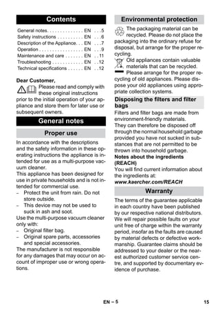 – 5 
Dear Customer, 
Please read and comply with 
these original instructions 
prior to the initial operation of your ap-pliance 
and store them for later use or 
subsequent owners. 
In accordance with the descriptions 
and the safety information in these op-erating 
instructions the appliance is in-tended 
for use as a multi-purpose vac-uum 
cleaner. 
This appliance has been designed for 
use in private households and is not in-tended 
for commercial use. 
– Protect the unit from rain. Do not 
store outside. 
– This device may not be used to 
suck in ash and soot. 
Use the multi-purpose vacuum cleaner 
only with: 
– Original filter bag. 
– Original spare parts, accessories 
and special accessories. 
The manufacturer is not responsible 
for any damages that may occur on ac-count 
of improper use or wrong opera-tions. 
The packaging material can be 
recycled. Please do not place the 
packaging into the ordinary refuse for 
disposal, but arrange for the proper re-cycling. 
Old appliances contain valuable 
materials that can be recycled. 
Please arrange for the proper re-cycling 
of old appliances. Please dis-pose 
your old appliances using appro-priate 
collection systems. 
Filters and filter bags are made from 
environment-friendly materials. 
They can therefore be disposed off 
through the normal household garbage 
provided you have not sucked in sub-stances 
that are not permitted to be 
thrown into household garbage. 
Notes about the ingredients 
(REACH) 
You will find current information about 
the ingredients at: 
www.kaercher.com/REACH 
The terms of the guarantee applicable 
in each country have been published 
by our respective national distributors. 
We will repair possible faults on your 
unit free of charge within the warranty 
period, insofar as the faults are caused 
by material defects or defective work-manship. 
Guarantee claims should be 
addressed to your dealer or the near-est 
authorized customer service cen-tre, 
and supported by documentary ev-idence 
of purchase. 
Contents 
General notes. . . . . . . . . . . . . . EN . . .5 
Safety instructions . . . . . . . . . . EN . . .6 
Description of the Appliance. . . EN . . .7 
Operation . . . . . . . . . . . . . . . . . EN . . .9 
Maintenance and care . . . . . . . EN . . 11 
Troubleshooting . . . . . . . . . . . . EN . .12 
Technical specifications . . . . . . EN . .12 
General notes 
Proper use 
Environmental protection 
Disposing the filters and filter 
bags 
Warranty 
EN 15 
 