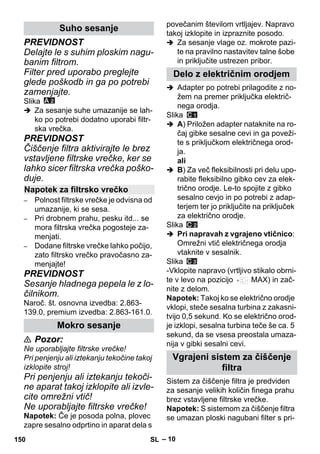 – 10 
PREVIDNOST 
Delajte le s suhim ploskim nagu-banim 
filtrom. 
Filter pred uporabo preglejte 
glede poškodb in ga po potrebi 
zamenjajte. 
Slika 
 Za sesanje suhe umazanije se lah-ko 
po potrebi dodatno uporabi filtr-ska 
vrečka. 
PREVIDNOST 
Čiščenje filtra aktivirajte le brez 
vstavljene filtrske vrečke, ker se 
lahko sicer filtrska vrečka poško-duje. 
– Polnost filtrske vrečke je odvisna od 
umazanije, ki se sesa. 
– Pri drobnem prahu, pesku itd... se 
mora filtrska vrečka pogosteje za-menjati. 
– Dodane filtrske vrečke lahko počijo, 
zato filtrsko vrečko pravočasno za-menjajte! 
PREVIDNOST 
Sesanje hladnega pepela le z lo-čilnikom. 
Naroč. št. osnovna izvedba: 2.863- 
139.0, premium izvedba: 2.863-161.0. 
 Pozor: 
Ne uporabljajte filtrske vrečke! 
Pri penjenju ali iztekanju tekočine takoj 
izklopite stroj! 
Pri penjenju ali iztekanju tekoči-ne 
aparat takoj izklopite ali izvle-cite 
omrežni vtič! 
Ne uporabljajte filtrske vrečke! 
Napotek: Če je posoda polna, plovec 
zapre sesalno odprtino in aparat dela s 
povečanim številom vrtljajev. Napravo 
takoj izklopite in izpraznite posodo. 
 Za sesanje vlage oz. mokrote pazi-te 
na pravilno nastavitev talne šobe 
in priključite ustrezen pribor. 
 Adapter po potrebi prilagodite z no-žem 
na premer priključka električ-nega 
orodja. 
Slika 
 A) Priložen adapter nataknite na ro-čaj 
gibke sesalne cevi in ga poveži-te 
s priključkom električnega orod-ja. 
ali 
 B) Za več fleksibilnosti pri delu upo-rabite 
fleksibilno gibko cev za elek-trično 
orodje. Le-to spojite z gibko 
sesalno cevjo in po potrebi z adap-terjem 
ter jo priključite na priključek 
za električno orodje. 
Slika 
 Pri napravah z vgrajeno vtičnico: 
Omrežni vtič električnega orodja 
vtaknite v sesalnik. 
Slika 
-Vklopite napravo (vrtljivo stikalo obrni-te 
v levo na pozicijo MAX) in zač-nite 
z delom. 
Napotek: Takoj ko se električno orodje 
vklopi, steče sesalna turbina z zakasni-tvijo 
0,5 sekund. Ko se električno orod-je 
izklopi, sesalna turbina teče še ca. 5 
sekund, da se vsesa preostala umaza-nija 
v gibki sesalni cevi. 
Sistem za čiščenje filtra je predviden 
za sesanje velikih količin finega prahu 
brez vstavljene filtrske vrečke. 
Napotek: S sistemom za čiščenje filtra 
se umazan ploski nagubani filter s pri- 
Suho sesanje 
Napotek za filtrsko vrečko 
Mokro sesanje 
Delo z električnim orodjem 
Vgrajeni sistem za čiščenje 
filtra 
150 SL 
 