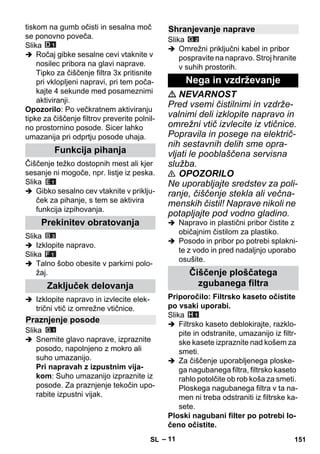 – 11 
tiskom na gumb očisti in sesalna moč 
se ponovno poveča. 
Slika 
 Ročaj gibke sesalne cevi vtaknite v 
nosilec pribora na glavi naprave. 
Tipko za čiščenje filtra 3x pritisnite 
pri vklopljeni napravi, pri tem poča-kajte 
4 sekunde med posameznimi 
aktiviranji. 
Opozorilo: Po večkratnem aktiviranju 
tipke za čiščenje filtrov preverite polnil-no 
prostornino posode. Sicer lahko 
umazanija pri odprtju posode uhaja. 
Čiščenje težko dostopnih mest ali kjer 
sesanje ni mogoče, npr. listje iz peska. 
Slika 
 Gibko sesalno cev vtaknite v priklju-ček 
za pihanje, s tem se aktivira 
funkcija izpihovanja. 
Slika 
 Izklopite napravo. 
Slika 
 Talno šobo obesite v parkirni polo-žaj. 
 Izklopite napravo in izvlecite elek-trični 
vtič iz omrežne vtičnice. 
Slika 
 Snemite glavo naprave, izpraznite 
posodo, napolnjeno z mokro ali 
suho umazanijo. 
Pri napravah z izpustnim vija-kom: 
Suho umazanijo izpraznite iz 
posode. Za praznjenje tekočin upo-rabite 
izpustni vijak. 
Slika 
 Omrežni priključni kabel in pribor 
pospravite na napravo. Stroj hranite 
v suhih prostorih. 
 NEVARNOST 
Pred vsemi čistilnimi in vzdrže-valnimi 
deli izklopite napravo in 
omrežni vtič izvlecite iz vtičnice. 
Popravila in posege na električ-nih 
sestavnih delih sme opra-vljati 
le pooblaščena servisna 
služba. 
 OPOZORILO 
Ne uporabljajte sredstev za poli-ranje, 
čiščenje stekla ali večna-menskih 
čistil! Naprave nikoli ne 
potapljajte pod vodno gladino. 
 Napravo in plastični pribor čistite z 
običajnim čistilom za plastiko. 
 Posodo in pribor po potrebi splakni-te 
z vodo in pred nadaljnjo uporabo 
osušite. 
Priporočilo: Filtrsko kaseto očistite 
po vsaki uporabi. 
Slika 
 Filtrsko kaseto deblokirajte, razklo-pite 
in odstranite, umazanijo iz filtr-ske 
kasete izpraznite nad košem za 
smeti. 
 Za čiščenje uporabljenega ploske-ga 
nagubanega filtra, filtrsko kaseto 
rahlo potolčite ob rob koša za smeti. 
Ploskega nagubanega filtra v ta na-men 
ni treba odstraniti iz filtrske ka-sete. 
Ploski nagubani filter po potrebi lo-čeno 
očistite. 
Funkcija pihanja 
Prekinitev obratovanja 
Zaključek delovanja 
Praznjenje posode 
Shranjevanje naprave 
Nega in vzdrževanje 
Čiščenje ploščatega 
zgubanega filtra 
SL 151 
 