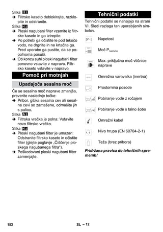 – 12 
Slika 
 Filtrsko kaseto deblokirajte, razklo-pite 
in odstranite. 
Slika 
H 2 
 Ploski nagubani filter vzemite iz filtr-ske 
kasete in ga iztrepite. 
 Po potrebi ga očistite le pod tekočo 
vodo, ne drgnite in ne krtačite ga. 
Pred uporabo ga pustite, da se po-polnoma 
posuši. 
 Ob koncu suhi ploski nagubani filter 
ponovno vstavite v napravo. Filtr-sko 
kaseto vstavite v napravo. 
Če se sesalna moč naprave zmanjša, 
preverite naslednje točke: 
 Pribor, gibka sesalna cev ali sesal-ne 
cevi so zamašene, odmašite jih 
s palico. 
Slika 
 Filtrska vrečka je polna: Vstavite 
novo filtrsko vrečko. 
Slika 
 Ploski nagubani filter je umazan: 
Odstranite filtrsko kaseto in očistite 
filter (glejte poglavje „Čiščenje plo-skega 
nagubanega filtra“). 
 Poškodovani ploski nagubani filter 
zamenjajte. 
Tehnični podatki se nahajajo na strani 
VI. Sledi razlaga tan uporabljenih sim-bolov. 
Pridržana pravica do tehničnih spre-memb! 
Pomoč pri motnjah 
Upadajoča sesalna moč 
H 2 
Tehnični podatki 
Napetost 
Moč Pnazivna 
Max. priključna moč vtičnice 
naprave 
Omrežna varovalka (inertna) 
Prostornina posode 
Pobiranje vode z ročajem 
Pobiranje vode s talno šobo 
Omrežni kabel 
Nivo hrupa (EN 60704-2-1) 
Teža (brez pribora) 
152 SL 
 