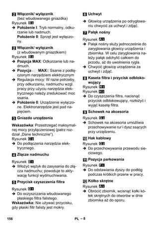 – 8 
Rysunek 
 Położenie I: Tryb normalny, odku-rzanie 
lub nadmuch. 
Położenie 0: Sprzęt jest wyłączo-ny. 
Rysunek 
 Pozycja MAX: Odkurzanie lub na-dmuch. 
 Pozycja MAX:: Ssanie z podłą-czonym 
narzędziem elektrycznym 
 Regulacja mocy: W razie potrzeby, 
przy odkurzaniu, nadmuchu wzgl. 
pracy przy użyciu narzędzia elek-trycznego 
należy zredukować moc 
ssania. 
 Położenie 0: Urządzenie wyłączo-ne. 
Elektronarzędzie jest pod na-pięciem. 
Wskazówka: Przestrzegać maksymal-nej 
mocy przyłączeniowej (patrz roz-dział 
„Dane techniczne“). 
Rysunek 
 Do podłączenia narzędzia elek-trycznego. 
Rysunek 
 Włożyć wężyk do zasysania do złą-cza 
nadmuchu; powoduje to akty-wację 
funkcji wydmuchiwania. 
Rysunek 
 Do oczyszczania wbudowanego 
płaskiego filtra falistego. 
Wskazówka: Nie używać przycisku, 
gdy płaski filtr falisty jest mokry. 
 Głowicę urządzenia po odryglowa-niu 
chwycić za uchwyt i zdjąć. 
Rysunek 
 Pałąk nośny służy jednocześnie do 
zaryglowania głowicy urządzenia i 
zbiornika. W celu zaryglowania na-leży 
pałąk odchylić całkiem do 
przodu, aż do uwolnienia rygla. 
 Chwycić głowicę urządzenia za 
uchwyt i zdjąć. 
Rysunek 
Rysunek 
H 2 
 Do czyszczenia filtra, nacisnąć 
przycisk odblokowujący, rozłożyć i 
wyjąć kasetę filtra. 
Rysunek 
 Schowek na akcesoria umożliwia 
przechowywanie rur i dysz ssących 
przy urządzeniu. 
Rysunek 
 Do przechowywania przewodu sie-ciowego. 
Rysunek 
 Do odstawiania dyszy do podłóg 
podczas krótkich przerw w pracy. 
Rysunek 
 Obrócić zbiornik, wcisnąć kołki kó-łek 
skrętnych do otworów w dnie 
zbiornika aż do oporu. 
Włącznik/ wyłącznik 
(bez wbudowanego gniazdka) 
Włącznik/ wyłącznik 
(z wbudowanym gniazdkiem) 
Gniazdo urządzenia 
Złącze nadmuchu 
Przycisk czyszczenia filtra 
Uchwyt 
Pałąk nośny 
Kaseta filtra i przycisk odbloko-wujący 
Schowek na akcesoria 
Hak kablowy 
Pozycja parkowania 
Kółko skrętne 
156 PL 
 