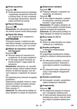 – 9 
Rysunek 
 Śruba spustowa służy do szybkiego 
i wygodnego opróżniania zbiornika 
z brudnej wody. W celu umożliwie-nia 
lepszego opróżniania, zbiornik 
należy pochylić do przodu. 
Rysunek 
Wskazówka: Do odkurzania na mokro 
nie można używać worka filtracyjnego! 
OSTROŻNIE 
Pracować zawsze z założonym pła-skim 
filtrem falistym, zarówno podczas 
odkurzania na mokro, jak i na sucho! 
Rysunek 
 Wsunąć wężyk do zasysania do 
urządzenia, aż do jego zazębienia. 
 W celu jego wyjęcia nacisnąć za-trzask 
kciukiem i wyjąć wężyk do 
zasysania. 
Wskazówka: Akcesoria, np. szczotki 
ssawne (opcja) można nałożyć bezpo-średnio 
na element łączący i tym sa-mym 
połączyć z wężykiem do zasysa-nia. 
Do wygodnej pracy również na wąskiej 
przestrzeni. 
Zdejmowaną rękojeść można w razie 
potrzeby umieścić pomiędzy akceso-riami 
a wężykiem do zasysania. 
Patrz pozycja 17. 
Zalecenie: Do odkurzania podłogi na-łożyć 
rękojeść na wężyk do zasysania. 
Rysunek 
 Połączyć rękojeść z wężykiem do 
zasysania, aż zaskoczy. 
Rysunek 
 W celu zdjęcia rękojeści z wężyka 
do zasysania, nacisnąć zatrzask 
kciukiem i zdjąć rękojeść. 
Wskazówka: Po zdjęciu rękojeści ak-cesoria 
można nałożyć również bezpo-średnio 
na wężyk do zasysania. 
Zalecenie: Do odkurzania podłogi na-łożyć 
rękojeść na wężyk do zasysania. 
Rysunek 
 Złożyć ze sobą obydwie rury ssące 
i połączyć je z rękojeścią. 
Rysunek 
Do wygodnego przełączania między 
suchymi a mokrymi zanieczyszczenia-mi: 
 Do odkurzania podłogi z suchymi 
zanieczyszczeniami, stosować z 
wysuniętymi paskami szczotkowy-mi. 
 Do zasysania wody, stosować po-zycję 
z wysuniętymi ściągaczami 
gumowymi. 
 Do krawędzi, szczelin, grzejników i 
ciężko dostępnych obszarów. 
Rysunek 
 Do połączenia wężyka do zasysa-nia 
z narzędziem elektrycznym 
 W razie potrzeby dopasować przej-ściówkę 
przy użyciu noża do śred-nicy 
złącza narzędzia elektryczne-go. 
Śruba spustowa 
Worek filtracyjny 
Płaski filtr falisty 
(już znajduje się w urządzeniu) 
Wężyk do zasysania z elemen-tem 
łączącym 
Zdejmowana rękojeść 
Rury ssące 2 x 0,5 m 
Ssawka podłogowa 
(z dźwignią przełączającą) 
Ssawka szczelinowa 
Przejściówka 
PL 157 
 