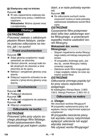 – 10 
Rysunek 
 W celu zapewnienia większej ela-styczności 
przy pracy z elektrona-rzędziami. 
Wskazówka: Można używać wraz 
z przejściówką. 
OSTROŻNIE 
Pracować zawsze z założonym 
płaskim filtrem falistym, zarów-no 
podczas odkurzania na mo-kro, 
jak i na sucho! 
Rysunek 
 Zdjąć głowicę urządzenia i wyjąć 
zawartość ze zbiornika. 
 Obrócić zbiornik, wcisnąć kołki kó-łek 
skrętnych do otworów w dnie 
zbiornika aż do oporu. 
 Nałożyć i zaryglować głowicę urzą-dzenia. 
 Dołączyć wspornik schowka na ak-cesoria 
z tylnej strony głowicy urzą-dzenia. 
Rysunek 
 Podłączyć akcesoria. 
Rysunek 
 Podłączyć urządzenie do zasilania. 
Rysunek 
 Włączyć urządzenie. 
OSTROŻNIE 
Pracować tylko przy użyciu su-chego 
płaskiego filtra falistego. 
Przed zastosowaniem filtra, 
sprawdzić go pod kątem uszko-dzeń, 
a w razie potrzeby wymie-nić. 
Rysunek 
 Do odkurzania suchych zanie-czyszczeń 
można w razie potrzeby 
zastosować dodatkowo worek filtra-cyjny. 
OSTROŻNIE 
Czyszczenie filtra przeprowa-dzać 
tylko bez założonego wor-ka 
filtracyjnego, w przeciwnym 
wypadku można uszkodzić wo-rek 
filtracyjny. 
– Stopień napełnienia worka filtracyj-nego 
zależy od rodzaju zasysanych 
śmieci. 
– W przypadku drobnego pyłu, pia-sku 
itp., worek filtracyjny należy 
zmieniać częściej. 
– Założone worki filtra mogą pęknąć, 
z tego względu należy na czas wy-mienić 
worek filtra! 
OSTROŻNIE 
Odkurzanie zimnego popiołu tyl-ko 
przy użyciu separatora 
wstępnego. 
Nr katalogowy Wersja Basic: 2.863- 
139.0, Wersja Premium: 2.863-161.0. 
 Uwaga: 
Nie stosować worków filtrujących! 
W przypadku wytworzenia piany lub 
wypływu cieczy natychmiast wyłączyć 
urządzenie! 
W przypadku tworzenia piany 
lub wycieku cieczy natychmiast 
wyłączyć uderzenie lub wyjąć 
wtyczkę sieciową! 
Nie używać worka filtrującego! 
Elastyczny wąż na króciec 
Obsługa 
Przed uruchomieniem 
Uruchomienie 
Odkurzanie na sucho 
Wskazówki dot. worka 
filtracyjnego 
Odkurzanie na mokro 
158 PL 
 